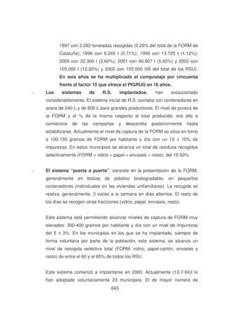 1997 con 3.282 toneladas recogidas (0,25% del total de la FORM de
Cataluña); 1998 con 9.245 t (0,71%); 1999 con 13.725 t (1,12%);
2000 con 32.300 t (2,60%); 2001 con 60.907 t (5,42%) y 2002 con
105.000 t (12,92%) y 2002 con 105.000 (95 del total de los RSU).
En seis años se ha multiplicado el compostaje por cincuenta
frente al factor 15 que ofrece el PIGRUG en 16 años.
-

Los

sistemas

de

R.S.

implantados,

han

evolucionado

considerablemente. El sistema inicial de R.S. contaba con contenedores en
acera de 240 L y de 600 L para grandes productores. El nivel de pureza de
la FORM y el % de la misma respecto al total producido, era alto a
comienzos

de

las

campañas

y

descendía

posteriormente

hasta

estabilizarse. Actualmente el nivel de captura de la FORM se sitúa en torno
a 100-150 gramos de FORM por habitante y día con un 15 ± 10% de
impurezas. En estos municipios se alcanza un total de residuos recogidos
selectivamente (FORM + vidrio + papel + envases + resto), del 15-50%.
-

El sistema “puerta a puerta”, consiste en la presentación de la FORM,
generalmente en bolsas de plástico biodegradable, en pequeños
contenedores (individuales en las viviendas unifamiliares). La recogida se
realiza, generalmente, 3 veces a la semana en días alternos. El resto de
los días se recogen otras fracciones (vidrio, papel, envases, resto).
Este sistema está permitiendo alcanzar niveles de captura de FORM muy
elevados: 300-400 gramos por habitante y día con un nivel de impurezas
del 5 ± 3%. En los municipios en los que se ha implantado, siempre de
forma voluntaria por parte de la población, este sistema, se alcanza un
nivel de recogida selectiva total (FORM, vidrio, papel-cartón, envases y
resto) de entre el 60 y el 85% de todos los RSU.
Este sistema comenzó a implantarse en 2000. Actualmente (12-7-04)l lo
han adoptado voluntariamente 23 municipios. El de mayor número de
643

 