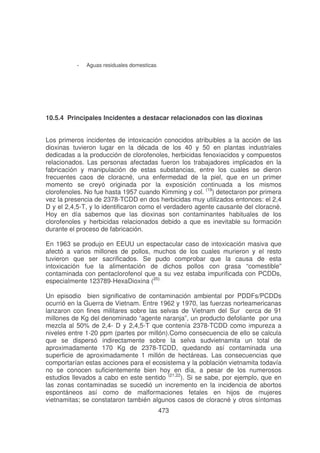 -

Aguas residuales domesticas

10.5.4 Principales lncidentes a destacar relacionados con las dioxinas
Los primeros incidentes de intoxicación conocidos atribuibles a la acción de las
dioxinas tuvieron lugar en la década de los 40 y 50 en plantas industriales
dedicadas a la producción de clorofenoles, herbicidas fenoxiacidos y compuestos
relacionados. Las personas afectadas fueron los trabajadores implicados en la
fabricación y manipulación de estas substancias, entre los cuales se dieron
frecuentes caos de cloracné, una enfermedad de la piel, que en un primer
momento se creyó originada por la exposición continuada a los mismos
clorofenoles. No fue hasta 1957 cuando Kimming y col. (19) detectaron por primera
vez la presencia de 2378-TCDD en dos herbicidas muy utilizados entonces: el 2,4
D y el 2,4,5-T, y lo identificaron como el verdadero agente causante del cloracné.
Hoy en día sabemos que las dioxinas son contaminantes habituales de los
clorofenoles y herbicidas relacionados debido a que es inevitable su formación
durante el proceso de fabricación.
En 1963 se produjo en EEUU un espectacular caso de intoxicación masiva que
afectó a varios millones de pollos, muchos de los cuales murieron y el resto
tuvieron que ser sacrificados. Se pudo comprobar que la causa de esta
intoxicación fue la alimentación de dichos pollos con grasa “comestible”
contaminada con pentaclorofenol que a su vez estaba impurificada con PCDDs,
especialmente 123789-HexaDioxina (20).
Un episodio bien significativo de contaminación ambiental por PDDFs/PCDDs
ocurrió en la Guerra de Vietnam. Entre 1962 y 1970, las fuerzas norteamericanas
lanzaron con fines militares sobre las selvas de Vietnam del Sur cerca de 91
millones de Kg del denominado “agente naranja”, un producto defoliante por una
mezcla al 50% de 2,4- D y 2,4,5-T que contenía 2378-TCDD como impureza a
niveles entre 1-20 ppm (partes por millón).Como consecuencia de ello se calcula
que se dispersó indirectamente sobre la selva sudvietnamita un total de
aproximadamente 170 Kg de 2378-TCDD, quedando así contaminada una
superficie de aproximadamente 1 millón de hectáreas. Las consecuencias que
comportarían estas acciones para el ecosistema y la población vietnamita todavía
no se conocen suficientemente bien hoy en día, a pesar de los numerosos
estudios llevados a cabo en este sentido (21,22). Si se sabe, por ejemplo, que en
las zonas contaminadas se sucedió un incremento en la incidencia de abortos
espontáneos así como de malformaciones fetales en hijos de mujeres
vietnamitas; se constataron también algunos casos de cloracné y otros síntomas
473

 