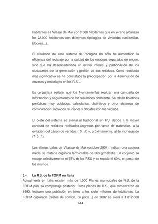 habitantes es Vilasar de Mar con 8.500 habitantes que en verano alcanzan
los 22.000 habitantes con diferentes tipologías de viviendas (unifamiliar,
bloques...)..
El resultado de este sistema de recogida no sólo ha aumentado la
eficiencia del reciclaje por la calidad de los residuos separados en origen,
sino que ha desencadenado un activo interés y participación de los
ciudadanos por la generación y gestión de sus residuos. Como resultado
más significativo se ha constatado la preocupación por la disminución de
envases y embalajes en los R.S.U.
Es de justicia señalar que los Ayuntamientos realizan una campaña de
información y seguimiento de los resultados constante. Se editan boletines
periódicos muy cuidados, calendarios, distintivos y otros sistemas de
comunicación, incluidos reuniones y debates con los vecinos.
El coste del sistema es similar al tradicional sin RS, debido a la mayor
cantidad de residuos reciclados (ingresos por venta de materiales, a la
evitación del cánon de vertidos (10 _/t) y, próximamente, al de incineración
(7

89
!

Los últimos datos de Vilassar de Mar (octubre 2004), indican una captura
media de materia orgánica fermentable de 363 gr/hab/día. En conjunto se
recoge selectivamente el 75% de los RSU y se recicla el 60%, en peso, de
los mismos.
3.-

La R.S. de la FORM en Italia

Actualmente en Italia existen más de 1.500 Planes municipales de R.S. de la
FORM para su compostaje posterior. Estos planes de R.S., que comenzaron en
1993, incluyen una población en torno a los siete millones de habitantes. La
FORM capturada (restos de comida, de poda...) en 2002 se eleva a 1.812.000
644

 