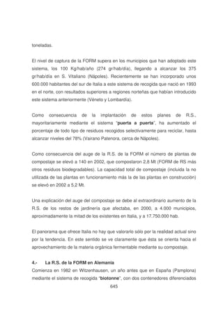 toneladas.
El nivel de captura de la FORM supera en los municipios que han adoptado este
sistema, los 100 Kg/hab/año (274 gr/hab/día), llegando a alcanzar los 375
gr/hab/día en S. Vitaliano (Nápoles). Recientemente se han incorporado unos
600.000 habitantes del sur de Italia a este sistema de recogida que nació en 1993
en el norte, con resultados superiores a regiones norteñas que habían introducido
este sistema anteriormente (Véneto y Lombardía).
Como

consecuencia

de

la

implantación

de

estos

planes

de

R.S.,

mayoritariamente mediante el sistema “puerta a puerta”, ha aumentado el
porcentaje de todo tipo de residuos recogidos selectivamente para reciclar, hasta
alcanzar niveles del 78% (Vairano Patenora, cerca de Nápoles).
Como consecuencia del auge de la R.S. de la FORM el número de plantas de
compostaje se elevó a 140 en 2002, que compostaron 2,8 Mt (FORM de RS más
otros residuos biodegradables). La capacidad total de compostaje (incluida la no
utilizada de las plantas en funcionamiento más la de las plantas en construcción)
se elevó en 2002 a 5,2 Mt.
Una explicación del auge del compostaje se debe al extraordinario aumento de la
R.S. de los restos de jardinería que afectaba, en 2000, a 4.000 municipios,
aproximadamente la mitad de los existentes en Italia, y a 17.750.000 hab.
El panorama que ofrece Italia no hay que valorarlo sólo por la realidad actual sino
por la tendencia. En este sentido se ve claramente que ésta se orienta hacia el
aprovechamiento de la materia orgánica fermentable mediante su compostaje.
4.-

La R.S. de la FORM en Alemania

Comienza en 1982 en Witzenhausen, un año antes que en España (Pamplona)
mediante el sistema de recogida “biotonne”, con dos contenedores diferenciados
645

 