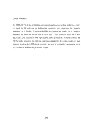 (verde y marrón).
En 2002 el 81% de las entidades administrativas (ayuntamientos, pedanías...) con
un total de 39 millones de habitantes, contaban con sistemas de recogida
selectiva de la FORM. El total de FORM recuperada por medio de la recogida
selectiva se elevó en dicho año a 4.525.000 t. Esta cantidad total de FORM
equivale a una captura de 116 Kg/hab/año. (317 gr/hab/día). A dicha cantidad de
FORM debe añadirse la materia orgánica procedente de podas (jardines) que
alcanzó la cifra de 3.807.000 t en 2002, aunque la población involucrada en la
aportación de residuos vegetales es mayor.

646

 