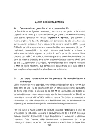 ANEXO III. BIOMETANIZACIÓN
1.-

Consideraciones generales sobre la biometanización

La fermentación o digestión anaeróbia, descompone una parte de la materia
orgánica de la FROM y la transforma en biogás (metano, dióxido de carbono y
otros gases) quedando un residuo (digestato o digerido), que contiene la
materia orgánica no digerida. El biogás es un combustible de alta calidad que tras
su incineración (oxidación) libera, básicamente, carbono inorgánico (CO2) y agua.
El biogás, se utiliza generalmente como combustible para generar electricidad. El
rendimiento termoeléctrico, en teoría, siempre será inferior al obtenido si
incineramos la materia orgánica de partida. La razón es sencilla, en este último
proceso toda la M.O. es oxidada, mientras que en la biogestión permanece una
parte de ella en el digestato. Este último, al ser compostado, vuelve a oxidar parte
de esa M.O. (generando CO2 y agua) y permaneciendo en el compost resultante
la M.O. no lábil o resistente, que permanecerá secuestrada en el suelo sobre el
que se aplique el compost (mineralizándose muy lentamente.

2.-

Una breve comparación de los procesos de biometanización e
incineración

Desde el punto de vista ecológico, una correcta biodeigestión de la FORM, que
debe partir de una R.S. de esta fracción, con un compostaje posterior, aprovecha
de forma más limpia la energía de la FORM (la combustión del biogás es
considerablemente menos contaminante que la incineración de los R.S.U. en
masa como propone el PIGRUG) emitiendo menos CO2 (efecto invernadero) al
permanecer una parte del carbono de la FORM en el suelo en forma de carbono
orgánico, y se aprovecha el digestato como enmienda orgánica del suelo.
Por esta razón, la futura Directiva de residuos orgánicos (“biowaste”), a tenor del
2º borrador ya elaborado, propugna el aprovechamiento de la FORM bien para
elaborar compost directamente o para biometanizar y compostar el digestato
resultante. Esta Directiva debe contemplarse conjuntamente con la ya
promulgada Directiva de vertido, que limita considerablemente el vertido de M.O.
648

 