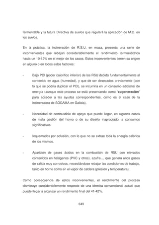 fermentable y la futura Directiva de suelos que regulará la aplicación de M.O. en
los suelos.
En la práctica, la incineración de R.S.U. en masa, presenta una serie de
inconvenientes que rebajan considerablemente el rendimiento termoeléctrico
hasta un 10-12% en el mejor de los casos. Estos inconvenientes tienen su origen
en alguno o en todos estos factores:
-

Bajo PCI (poder calorífico inferior) de los RSU debido fundamentalmente al
contenido en agua (humedad), y que de ser desecados previamente (con
lo que se podría duplicar el PCI), se incurriría en un consumo adicional de
energía (aunque este proceso se está presentando como “cogeneración”
para acceder a las ayudas correspondientes, como es el caso de la
incineradora de SOGAMA en Galicia).

-

Necesidad de combustible de apoyo que puede llegar, en algunos casos
de mala gestión del horno o de su diseño inapropiado, a consumos
significativos.

-

Inquemados por oclusión, con lo que no se extrae toda la energía calórica
de los mismos.

-

Aparición de gases ácidos en la combustión de RSU con elevados
contenidos en halógenos (PVC y otros), azufre..., que genera unos gases
de salida muy corrosivos, necesitándose rebajar las condiciones de trabajo,
tanto en horno como en el vapor de caldera (presión y temperatura).

Como consecuencia de estos inconvenientes, el rendimiento del proceso
disminuye considerablemente respecto de una térmica convencional actual que
puede llegar a alcanzar un rendimiento final del 41-42%.

649

 