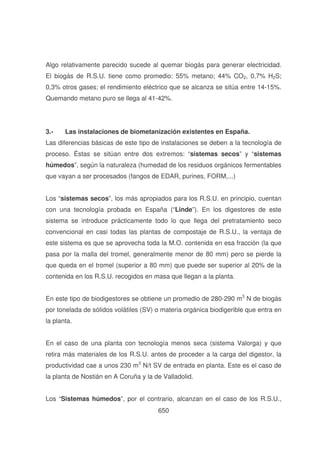 Algo relativamente parecido sucede al quemar biogás para generar electricidad.
El biogás de R.S.U. tiene como promedio: 55% metano; 44% CO2, 0,7% H2S;
0,3% otros gases; el rendimiento eléctrico que se alcanza se sitúa entre 14-15%.
Quemando metano puro se llega al 41-42%.

3.-

Las instalaciones de biometanización existentes en España.

Las diferencias básicas de este tipo de instalaciones se deben a la tecnología de
proceso. Éstas se sitúan entre dos extremos: “sistemas secos” y “sistemas
húmedos”, según la naturaleza (humedad de los residuos orgánicos fermentables
que vayan a ser procesados (fangos de EDAR, purines, FORM,...)
Los “sistemas secos”, los más apropiados para los R.S.U. en principio, cuentan
con una tecnología probada en España (“Linde”). En los digestores de este
sistema se introduce prácticamente todo lo que llega del pretratamiento seco
convencional en casi todas las plantas de compostaje de R.S.U., la ventaja de
este sistema es que se aprovecha toda la M.O. contenida en esa fracción (la que
pasa por la malla del tromel, generalmente menor de 80 mm) pero se pierde la
que queda en el tromel (superior a 80 mm) que puede ser superior al 20% de la
contenida en los R.S.U. recogidos en masa que llegan a la planta.
En este tipo de biodigestores se obtiene un promedio de 280-290 m3 N de biogás
por tonelada de sólidos volátiles (SV) o materia orgánica biodigerible que entra en
la planta.
En el caso de una planta con tecnología menos seca (sistema Valorga) y que
retira más materiales de los R.S.U. antes de proceder a la carga del digestor, la
productividad cae a unos 230 m3 N/t SV de entrada en planta. Este es el caso de
la planta de Nostián en A Coruña y la de Valladolid.
Los “Sistemas húmedos”, por el contrario, alcanzan en el caso de los R.S.U.,
650

 