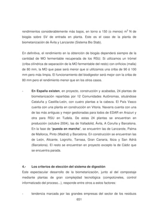 rendimientos considerablemente más bajos, en torno a 150 (o menos) m3 N de
biogás sobre SV de entrada en planta. Este es el caso de la planta de
biometanización de Ávila y Lanzarote (Sistema Bio Stab).
En definitiva, el rendimiento en la obtención de biogás dependerá siempre de la
cantidad de MO fermentable recuperada de los RSU. Si utilizamos un trómel
(criba cilíndrica de separación de la MO fermentable del resto) con orificios (malla)
de 80 mm, la MO que pase será menor que si utilizamos una criba de 90 ó 100
mm pero más limpia. El funcionamiento del biodigestor será mejor con la criba de
80 mm pero el rendimiento menor que en los otros casos.
-

En España existen, en proyecto, construcción y acabadas, 24 plantas de
biometanización repartidas por 12 Comunidades Autónomas, situándose
Cataluña y Castilla-León, con cuatro plantas a la cabeza. El País Vasco
cuenta con una planta en construcción en Vitoria. Navarra cuenta con una
de las más antiguas y mejor gestionadas para lodos de EDAR en Arazuri y
otra para RSU en Tudela. De estas 24 plantas se encuentran en
producción (octubre 2004), las de Valladolid, Ávila, A Coruña y Barcelona.
En la fase de “puesta en marcha”, se encuentrn las de Lanzarote, Palma
de Mallorca, Pinto (Madrid) y Barcelona. En construcción se encuentran las
de León, Alicante, Logroño, Tarrasa, Gran Canaria, Ibiza y San Adriá
(Barcelona). El resto se encuentran en proyecto excepto la de Cádiz que
se encuentra parada.

4.-

Los criterios de elección del sistema de digestión

Este espectacular desarrollo de la biometanización, junto al del compostaje
mediante plantas de gran complejidad tecnológica (compotúneles, control
informatizado del proceso...), responde entre otros a estos factores:
-

tendencia marcada por las grandes empresas del sector de los residuos
651

 
