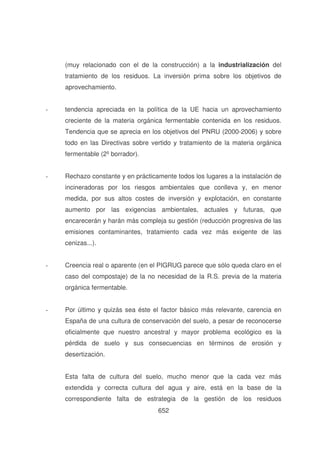 (muy relacionado con el de la construcción) a la industrialización del
tratamiento de los residuos. La inversión prima sobre los objetivos de
aprovechamiento.
-

tendencia apreciada en la política de la UE hacia un aprovechamiento
creciente de la materia orgánica fermentable contenida en los residuos.
Tendencia que se aprecia en los objetivos del PNRU (2000-2006) y sobre
todo en las Directivas sobre vertido y tratamiento de la materia orgánica
fermentable (2º borrador).

-

Rechazo constante y en prácticamente todos los lugares a la instalación de
incineradoras por los riesgos ambientales que conlleva y, en menor
medida, por sus altos costes de inversión y explotación, en constante
aumento por las exigencias ambientales, actuales y futuras, que
encarecerán y harán más compleja su gestión (reducción progresiva de las
emisiones contaminantes, tratamiento cada vez más exigente de las
cenizas...).

-

Creencia real o aparente (en el PIGRUG parece que sólo queda claro en el
caso del compostaje) de la no necesidad de la R.S. previa de la materia
orgánica fermentable.

-

Por último y quizás sea éste el factor básico más relevante, carencia en
España de una cultura de conservación del suelo, a pesar de reconocerse
oficialmente que nuestro ancestral y mayor problema ecológico es la
pérdida de suelo y sus consecuencias en términos de erosión y
desertización.
Esta falta de cultura del suelo, mucho menor que la cada vez más
extendida y correcta cultura del agua y aire, está en la base de la
correspondiente falta de estrategia de la gestión de los residuos
652

 