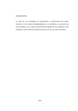 biodegradables.
La falta de una estrategia de recuperación y conservación del suelo,
convierte a los residuos biodegradables en un problema a solucionar de
forma aislada y con criterios generalmente alejados de su verdadero valor
ecológico, que de esta forma poco tiene que ver con su valor monetario.

653

 