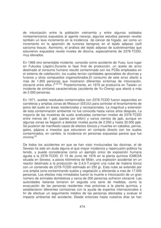 de intoxicación entre la población vietnamita y entre algunos soldados
norteamericanos expuestos al agente naranja; algunos estudios parecen revelar
también un leve incremento en la incidencia de cáncer de hígado, así como un
incremento en la aparición de tumores benignos en el tejido adiposo (soft
sarcoma tissue). Asimismo, el análisis del tejido adiposo de sudvietnamitas que
estuvieron expuestos revela niveles de dioxina, especialmente de 2378-TCDD,
muy elevados.
En 1968 otro lamentable incidente, conocido como accidento de Yuso, tuvo lugar
en Fukuoka (Japón).Durante la fase final de producción, un aceite de arroz
destinado al consumo humano resultó contaminado con los PCBs empleados en
el sistema de calefacción, los cuales tenían cantidades apreciables de dioxinas y
furanos y otros compuestos organoclorados.El consumo de este arroz afectó a
mas de 1.850 personas que mostraron diferentes síntomas de intoxicación,
cloracné entre ellos (6,22,23). Posteriormente, en 1979 se produciría en Taiwán un
incidente de similares características (accidente de Yu-Cheng) que afectó a más
de 2.000 personas.
En 1971, aceites residuales contaminados con 2378-TCDD fueron esparcidos en
carreteras y amplias zonas de Missouri (EEUU) para controlar el levantamiento de
polvo del suelo en áreas residenciales y recreacionales. La magnitud y extensión
de esta contaminación ambiental no fue conocida hasta varios años después, La
mayoría de las muestras de suelo analizadas contenían niveles de 2378-TCDD
entre menos de 1 ppb (partes por billón) y varios cientos de ppb, aunque en
algunas zonas se llegaron a detectar niveles punta de 2.200 y hasta 30.000 ppb.
Se pusieron de manifiesto casos de efectos tóxicos y muertes en caballos, perros,
gatos, pájaros e insectos que estuvieron en contacto directo con los suelos
contaminados, en cambio, la incidencia en personas expuestas parece que fue
mínima.(6)
De todos los accidentes en que se han visto involucradas las dioxinas, el de
Seveso ha sido sin duda alguna el que mayor incidencia y repercusión pública ha
tenido, y puede considerarse como un ejemplo único de exposición humana
aguda a la 2378-TCDD. El 10 de Junio de 1976 en la planta química ICMESA
situada en Seveso, a pocos kilómetros de Milán, una explosión accidental en un
reactor destinado a la producción de 2,4,5-T,originó una nube de materia tóxica
con un contenido de 2378-TCDD estimado en 250 gr. Esta nube se extendió por
una amplia zona contaminando suelos y vegetación y afectando a mas de 17.000
personas. Los efectos más inmediatos fueron la muerte e intoxicación de un gran
número de animales domésticos y cerca de 200 personas sufrieron cloracné. Las
autoridades italianas tomaron en seguida una serie de medidas, como la
evacuación de las personas residentes mas próximas a la planta química, y
establecieron diferentes comisiones con la ayuda de expertos internacionales a
fin de efectuar un seguimiento médico de las personas afectadas y evaluar el
impacto ambiental del accidente. Desde entonces hasta nuestros días se han
474

 