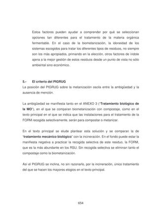 Estoa factores pueden ayudar a comprender por qué se seleccionan
opciones tan diferentes para el tratamiento de la materia orgánica
fermentable. En el caso de la biometanización, la idoneidad de los
sistemas escogidos para tratar los diferentes tipos de residuos, no siempre
son los más apropiados, primando en la elección, otros factores de índole
ajena a la mejor gestión de estos residuos desde un punto de vista no sólo
ambiental sino económico.

5.-

El criterio del PIGRUG

La posición del PIGRUG sobre la metanización oscila entre la ambigüedad y la
ausencia de mención.
La ambigüedad se manifiesta tanto en el ANEXO 3 (“Tratamiento biológico de
la MO”), en el que se comparan biometanización con compostaje, como en el
texto principal en el que se indica que las instalaciones para el tratamiento de la
FORM recogida selectivamente, serán para compostar o metanizar.
En el texto principal se elude plantear esta solución y se comparan la de
“tratamiento mecánico biológico” con la incineración. En el fondo puede estar la
manifiesta negativa a practicar la recogida selectiva de este residuo, la FORM,
que es la más abundante en los RSU. Sin recogida selectiva se eliminan tanto el
compostaje como la biometanización.
Así el PIGRUG se inclina, no sin razonarlo, por la incineración, único tratamiento
del que se hacen los mayores elogios en el texto principal.

654

 