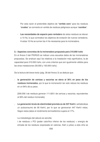 Por esta razón el pretendido objetivo de “vertido cero” para los residuos
“crudos” se convierte en vertido de residuos peligrosos aunque “cocidos”.
-

Las necesidades de espacio para vertedero de estos residuos se elevan
a 10 Ha, lo que contradice los objetivos de evitación de nuevos vertederos.
A estas 10 Ha se suman las 4 Ha necesarias para la incineradora.

2.- Aspectos concretos de la incineradora propuesta para 310.000 t/año
En el Anexo 3 del PIGRUG se indican unos escuetos datos de las incineradoras
propuestas. Se analizan aquí los relativos a la instalación más significativa, la de
capacidad para 310.000 t/año, con unos criterios que son igualmente válidos para
las otras instalaciones (50.000 y 150.000 t/año).
De la lectura del breve texto (pág. 38 del Anexo 3) se deduce que:
-

la generación de cenizas y escorias se eleva al 36% en peso de los
residuos incinerados, por lo que la incineración tan solo reduce los residuos
en un 64% de su peso.
[309.256 t de residuos generan 111.825 t de cenizas y escorias, equivalentes
al 36% del residuo incinerado].

-

La generación bruta de electricidad prevista es de 537 Kwh/t, señalándose
un autoconsumo de 90 Kwh/t, por lo que se generarían 447 Kwh/t netos.
Según estos datos el rendimiento termoeléctrico supera el 17%.
La metodología del cálculo es sencilla:
t de residuos x PCI (poder calorífico inferior de los residuos) = energía de
entrada de los residuos (expresada en calorías, Kwh o julios) a esta cifra se
656

 