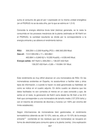 suma el consumo de gas-oil por t expresado en la misma unidad energética
(en el PIGRUG no se da esta cifra, por lo que se estima en 1,5 l/t)
Conocida la energía eléctrica bruta total (teórica) generada, se le resta la
consumida en los procesos mecánicos de la planta (estimada en 90 Kwh/t en
el PIGRUG); la cantidad resultante se divide por la correspondiente a la
energía entrante y se obtiene el rendimiento teórico

RSU:

309.256 t x 2.200 Kcal/Kg (PCI) = 680.363.200 Mcal.

Gas-oil: 7,5 l/t 309.256 x 1'= 463.884 l
l
463.884 l x 0,846 Kj/l x 10.293 Kcal(Kj = 4.039.445 Mcal.
Energía salida: 447 Kwh/t x 309.256 t = 138.237.432 Kwh
138.237.432 Kwh x 0,86 = 118.884.191 Mcal.

Este rendimiento es muy difícil alcanzar en una incineradora de RSU. En las
incineradoras existentes en España, no acostumbran a facilitar éste y otros
tipos de información, o cuando lo hacen no está garantizada su fiabilidad, tal
como se indica en el cuadro adjunto. En dicho cuadro se observa que los
datos facilitados no son correctos al menos en un caso conocido y que, de
serlos en el resto, la generación de Kwh/t varía desde los 56 Kwh a los 614
Kwh que corresponden a una incineradora de tamaño medio (137.378 t/año) y
con el máximo de emisiones de dioxinas y furanos (un 100% por encima del
límite establecido).
Según informaciones de incineradoras bien gestionadas, el rendimiento
termoeléctrico obtenido es del 10-12%; esto es, sólo un 10-12% de la energía
entrante(1) (contenida en los residuos que son incinerados) se recupera en
forma de electricidad para consumo ajeno a la planta (venta). Una explicación
657

 