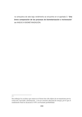 no exhaustiva de este bajo rendimiento se encuentra en el apartado 2. “Una
breve comparación de los procesos de biometanización e incineración”
del ANEXO III BIOMETANIZACIÓN.

(11)

Sin embargo los residuos que entran en el horno han sido objeto de un tratamiento previo
(selección, mezclado, alimentación...) con un consumo adicional de energía, por lo que el
rendimiento final no alcanzará el 10% con bastante probabilidad.
658

 