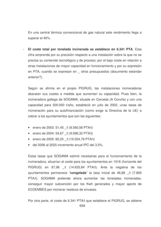 En una central térmica convencional de gas natural este rendimiento llega a
superar el 40%.
-

El coste total por tonelada incinerada se establece en 6.341 PTA. Esta
cifra sorprende por su precisión respecto a una instalación sobre la que no se
precisa su contenido tecnológico y de proceso; por el bajo coste en relación a
otras instalaciones de mayor capacidad en funcionamiento y por su expresión
en PTA, cuando se expresan en _ otros presupuestos (documento estandar
anterior?).
Según se afirma en el propio PIGRUG, las instalaciones incineradoras
abaratan sus costes a medida que aumentan su capacidad. Pues bien, la
incineradora gallega de SOGAMA, situada en Cerceda (A Coruña) y con una
capacidad para 500.000 t/año, estableció en julio de 2002, unas tasas de
incineración para su autofinanciación (como exige la Directiva de la UE) a
cobrar a los ayuntamientos que son las siguientes:
• enero de 2003: 51,45 _/t (8.560,56 PTA/t)
• enero de 2004: 54,67 _/t (9.096,32 PTA/t)
• enero de 2005: 60,25 _/t (10.024,76 PTA/t)
• del 2006 al 2025 incremento anual IPC del 3,5%.
Estas tasas que SOGAMA estimó necesarias para el funcionamiento de la
incineradora, situarían el coste para los ayuntamientos en 1016 (horizonte del
PIGRUG) en 87,96 _/t (14.635,84 PTA/t). Ante la negativa de los
ayuntamientos permanece “congelada” la tasa inicial de 46,88 _/t (7.800
PTA/t). SOGAMA pretende ahora aumentar las toneladas incineradas,
conseguir mayor subvención por los Kwh generados y mayor aporte de
ECOEMBES por incinerar residuos de envases.
Por otra parte, el coste de 6.341 PTA/t que establece el PIGRUG, se obtiene
659

 