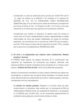 considerando un coste de tratamiento de las cenizas de 15.000 PTA/t (90,15
_/t), según se expresa en el ANEXO 5. Sin embargo en el Capítulo 29.
GESTIÓN

DE

R.U.

EN

LA

EUROCIUDAD

VASCA

BAYONNE-SAN

SEBASTIÁN (pág. 274) se indica que los costes de tratamiento y transporte de
las cenizas se sitúan en 162 _/t en España y de 304 _/t en Francia, al ser este
tratamiento en el vecino país más rigurosos con la protección ambiental.
Considerando que también en Gipuzkoa se debería tratar las cenizas al
menos como en Francia, estabilizándolas en balas y depositándolas en celdas
impermeables de forma que queden solidificadas con ayuda de cementos
especiales, nos encontramos con un aumento de 2.490 PTA/t que sumadas a
las 6.341 PTA/t elevan el coste total de tratamiento de 8.831 PTA/t, cantidad
que se aproxima a la establecida por SOGAMA para 2003.

3.- En torno a la peligrosidad que implican estas instalaciones. Metales
pesados y dioxinas
El PIGRUG elude exponer los peligros derivados de la contaminación que
originarían las instalaciones de incineración que propone, derivando este
espinoso problema al estudio comparativo de los resultados de un confuso y poco
riguroso “Análisis del Ciclo de Vida” (ACV) de las diferentes propuestas.
Siendo la contaminación atmosférica el mayor impacto ambiental que originan las
incineradoras, se exponen aquí los graves daños asociados a la emisión de dos
de los diferentes tipos de contaminantes que emiten: metales pesados y dioxinas,
considerados como los más peligrosos.
-

La emisión de metales pesados. Respecto a la emisión diaria de estos
contaminantes a la atmósfera, cabe señalar que, la incineradora de RSU de
Valdemingómez (Madrid) similar, por capacidad de tratamiento, a la propuesta
en el DIGRUG para 310.000 t/año, ha ido aumentando progresivamente la
cantidad de estos peligrosos contaminantes emitidos al medio.
660

 