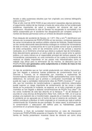 llevado a cabo numerosos estudios que han originado una extensa bibliografía
sobre el tema (6,22,23).
Pese al alto nivel de 2378-TCDD al que estuvieron expuestas algunas personas,
el seguimiento médico de las mismas a través de varios años no han evidenciado
problemas importantes de salud a excepción del cloracné del cual se
recuperaron. Actualmente la vida en Seveso ha recuperado la normalidad y los
daños ocasionados por el accidente han desaparecido por completo aunque el
nombre de Seveso permanece como un símbolo de desastre ecológico.
Poco después del accidente de Seveso, en 1.977, Olie y col.(24) identificaron por
primera vez la presencia de PCDFs/PCDDs en las cenizas y emisiones gaseosas
de varias incineradoras de residuos sólidos urbanos de Holanda. Desde entonces
se han venido efectuando descubrimientos análogos en multitud de incineradoras
de todo el mundo, a consecuencia de lo cual se puede concluir que la presencia
de estos compuestos, tanto en las emisiones como en las cenizas y escorias
residuales, es un fenómeno universal que afecta a cualquier tipo de incineradora.
Este descubrimiento generaría un cierto grado de alarma social entre la opinión
pública y en cierta manera es el responsable principal del rechazo popular a las
incineradoras; precisamente, en unos momentos en los cuales la incineración de
residuos se estaba imponiendo en los países más industrializados como el
método mas eficaz para la eliminación de los mismos, se descubría que los
PCDFs/PCDDs son generados como subproductos a niveles de traza en los
procesos de incineración.
Un tipo de accidentes que se han venido produciendo con relativa frecuencia y
que han llegado a ocasionar fuertes problemas de contaminación local por
Dioxinas y Furanos, es el relacionado con incendios o explosiones de
transformadores eléctricos que contienen PCBs (policlorobifenilos) como fluidos
dieléctricos. Es conocido que la pirólisis o combustión incontrolada de PCBs
puede dar lugar a cantidades relativamente altas de PCDFs (furanos) (23), es por
ello, que los incendios de transformadores o aparatos eléctricos relacionados
puede suponer un riesgo importante de contaminación de las zonas o salas
donde se ha producido el incidente, es especial, en el hollín originado en estos
incendios se han llegado a detectar concentraciones de PCDFs muy altas(6). De
los varios incidentes de este tipo descrito en la literatura (6), es de destacar el
ocurrido en unas oficinas de Binghamton (New York, USA) en 1981, en el cual se
produjo una explosión de un transformador, seguida de un incendio; en este caso
el accidente se vio agravado por el hecho de que el sistema de ventilación del
edificio contribuyó a distribuir el hollín originado en el incendio por todo el edificio
contaminando las 18 plantas de que constaba. En estos casos, la eliminación de
la contaminación y adecuación del edificio para su habitabilidad, puede
convertirse en un proceso largo y costoso.
Finalmente, a título de curiosidad mencionaremos un caso de intoxicación
humana por PCDFs/PCDDs acaecido en España. En 1982 , los miembros de una
familia en Sevilla presentaron muestras claras de cloracné así como otros
475

 