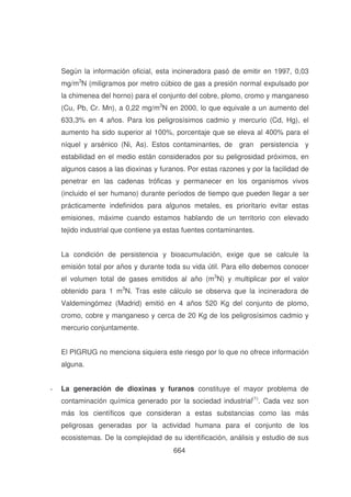 Según la información oficial, esta incineradora pasó de emitir en 1997, 0,03
mg/m3N (miligramos por metro cúbico de gas a presión normal expulsado por
la chimenea del horno) para el conjunto del cobre, plomo, cromo y manganeso
(Cu, Pb, Cr. Mn), a 0,22 mg/m3N en 2000, lo que equivale a un aumento del
633,3% en 4 años. Para los peligrosísimos cadmio y mercurio (Cd, Hg), el
aumento ha sido superior al 100%, porcentaje que se eleva al 400% para el
níquel y arsénico (Ni, As). Estos contaminantes, de gran persistencia y
estabilidad en el medio están considerados por su peligrosidad próximos, en
algunos casos a las dioxinas y furanos. Por estas razones y por la facilidad de
penetrar en las cadenas tróficas y permanecer en los organismos vivos
(incluido el ser humano) durante períodos de tiempo que pueden llegar a ser
prácticamente indefinidos para algunos metales, es prioritario evitar estas
emisiones, máxime cuando estamos hablando de un territorio con elevado
tejido industrial que contiene ya estas fuentes contaminantes.
La condición de persistencia y bioacumulación, exige que se calcule la
emisión total por años y durante toda su vida útil. Para ello debemos conocer
el volumen total de gases emitidos al año (m3N) y multiplicar por el valor
obtenido para 1 m3N. Tras este cálculo se observa que la incineradora de
Valdemingómez (Madrid) emitió en 4 años 520 Kg del conjunto de plomo,
cromo, cobre y manganeso y cerca de 20 Kg de los peligrosísimos cadmio y
mercurio conjuntamente.
El PIGRUG no menciona siquiera este riesgo por lo que no ofrece información
alguna.
-

La generación de dioxinas y furanos constituye el mayor problema de
contaminación química generado por la sociedad industrial(1). Cada vez son
más los científicos que consideran a estas substancias como las más
peligrosas generadas por la actividad humana para el conjunto de los
ecosistemas. De la complejidad de su identificación, análisis y estudio de sus
664

 