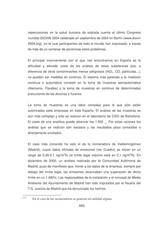 repercusiones en la salud humana da sobrada cuenta el último Congreso
mundial DIOXIN 2004 celebrado en septiembre de 2004 en Berlín (www.dioxin
2004.org), en el cual participantes de todo el mundo han expresado, a través
de más de un centenar de ponencias estos problemas.
El principal inconveniente con el que nos encontramos en España es la
dificultad y elevado coste de los análisis de estas substancias que, a
diferencia de otros contaminantes menos peligrosos (HCL, CO, partículas...),
no pueden ser medidos en continuo. El sistema más parecido a la medición
continua o automática consiste en la toma de muestras semiautomática
(Alemania, Flandes) y la toma de muestras en continuo de determinados
precursores de las dioxinas y furanos.
La toma de muestras es una labor compleja para la que sólo están
autorizadas siete empresas en toda España. El análisis de las muestras es
aún más complejo y sólo se realizan en el laboratorio de CSIC de Barcelona.
El coste de una analítica puede alcanzar los 1.500 _. Por estas razones los
análisis que se realizan son escasos y los resultados poco conocidos o
directamente ocultados.
El caso más conocido ha sido el de la incineradora de Valdemingómez
(Madrid), cuyos datos oficiales de emisiones (ver Cuadro) se sitúan en un
rango de 0,05-0,1 ngr/m3N (el límite legal máximo está en 0,1 ng/m3N). En
diciembre de 2000, un análisis realizado por la Comunidad Autónoma de
Madrid, puso de manifiesto que, frente a los datos de la empresa, siempre por
debajo del límite legal, las emisiones alcanzaban una superación de dicho
límite en un 1.480%. Los responsables de la instalación y el concejal de Medio
Ambiente del Ayuntamiento de Madrid han sido imputados por la fiscalía del
T.S. Justicia de Madrid que ha denunciado los hechos.
(12)

En el caso de las incineradoras se generan sin utilidad alguna.
665

 