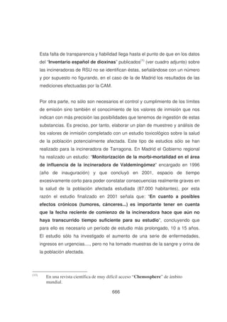 Esta falta de transparencia y fiabilidad llega hasta el punto de que en los datos
del “Inventario español de dioxinas” publicados(1) (ver cuadro adjunto) sobre
las incineradoras de RSU no se identifican éstas, señalándose con un número
y por supuesto no figurando, en el caso de la de Madrid los resultados de las
mediciones efectuadas por la CAM.
Por otra parte, no sólo son necesarios el control y cumplimiento de los límites
de emisión sino también el conocimiento de los valores de inmisión que nos
indican con más precisión las posibilidades que tenemos de ingestión de estas
substancias. Es preciso, por tanto, elaborar un plan de muestreo y análisis de
los valores de inmisión completado con un estudio toxicológico sobre la salud
de la población potencialmente afectada. Este tipo de estudios sólo se han
realizado para la incineradora de Tarragona. En Madrid el Gobierno regional
ha realizado un estudio: “Monitorización de la morbi-mortalidad en el área
de influencia de la incineradora de Valdemingómez” encargado en 1996
(año de inauguración) y que concluyó en 2001, espacio de tiempo
excesivamente corto para poder constatar consecuencias realmente graves en
la salud de la población afectada estudiada (87.000 habitantes), por esta
razón el estudio finalizado en 2001 señala que: “En cuanto a posibles
efectos crónicos (tumores, cánceres...) es importante tener en cuenta
que la fecha reciente de comienzo de la incineradora hace que aún no
haya transcurrido tiempo suficiente para su estudio”, concluyendo que
para ello es necesario un período de estudio más prolongado, 10 a 15 años.
El estudio sólo ha investigado el aumento de una serie de enfermedades,
ingresos en urgencias...., pero no ha tomado muestras de la sangre y orina de
la población afectada.

(13)

En una revista científica de muy difícil acceso “ Chemosphere” de ámbito
mundial.
666

 