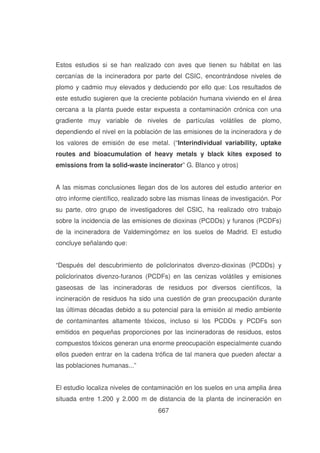 Estos estudios si se han realizado con aves que tienen su hábitat en las
cercanías de la incineradora por parte del CSIC, encontrándose niveles de
plomo y cadmio muy elevados y deduciendo por ello que: Los resultados de
este estudio sugieren que la creciente población humana viviendo en el área
cercana a la planta puede estar expuesta a contaminación crónica con una
gradiente muy variable de niveles de partículas volátiles de plomo,
dependiendo el nivel en la población de las emisiones de la incineradora y de
los valores de emisión de ese metal. (“Interindividual variability, uptake
routes and bioacumulation of heavy metals y black kites exposed to
emissions from la solid-waste incinerator” G. Blanco y otros)
A las mismas conclusiones llegan dos de los autores del estudio anterior en
otro informe científico, realizado sobre las mismas líneas de investigación. Por
su parte, otro grupo de investigadores del CSIC, ha realizado otro trabajo
sobre la incidencia de las emisiones de dioxinas (PCDDs) y furanos (PCDFs)
de la incineradora de Valdemingómez en los suelos de Madrid. El estudio
concluye señalando que:
“Después del descubrimiento de policlorinatos divenzo-dioxinas (PCDDs) y
policlorinatos divenzo-furanos (PCDFs) en las cenizas volátiles y emisiones
gaseosas de las incineradoras de residuos por diversos científicos, la
incineración de residuos ha sido una cuestión de gran preocupación durante
las últimas décadas debido a su potencial para la emisión al medio ambiente
de contaminantes altamente tóxicos, incluso si los PCDDs y PCDFs son
emitidos en pequeñas proporciones por las incineradoras de residuos, estos
compuestos tóxicos generan una enorme preocupación especialmente cuando
ellos pueden entrar en la cadena trófica de tal manera que pueden afectar a
las poblaciones humanas...”
El estudio localiza niveles de contaminación en los suelos en una amplia área
situada entre 1.200 y 2.000 m de distancia de la planta de incineración en
667

 
