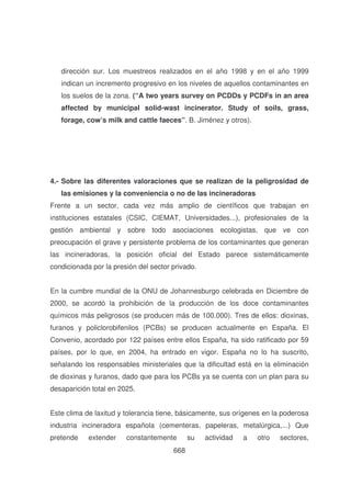 dirección sur. Los muestreos realizados en el año 1998 y en el año 1999
indican un incremento progresivo en los niveles de aquellos contaminantes en
los suelos de la zona. (“ A two years survey on PCDDs y PCDFs in an area
affected by municipal solid-wast incinerator. Study of soils, grass,
forage, cow’s milk and cattle faeces” . B. Jiménez y otros).

4.- Sobre las diferentes valoraciones que se realizan de la peligrosidad de
las emisiones y la conveniencia o no de las incineradoras
Frente a un sector, cada vez más amplio de científicos que trabajan en
instituciones estatales (CSIC, CIEMAT, Universidades...), profesionales de la
gestión ambiental y sobre todo asociaciones ecologistas, que ve con
preocupación el grave y persistente problema de los contaminantes que generan
las incineradoras, la posición oficial del Estado parece sistemáticamente
condicionada por la presión del sector privado.
En la cumbre mundial de la ONU de Johannesburgo celebrada en Diciembre de
2000, se acordó la prohibición de la producción de los doce contaminantes
químicos más peligrosos (se producen más de 100.000). Tres de ellos: dioxinas,
furanos y policlorobifenilos (PCBs) se producen actualmente en España. El
Convenio, acordado por 122 países entre ellos España, ha sido ratificado por 59
países, por lo que, en 2004, ha entrado en vigor. España no lo ha suscrito,
señalando los responsables ministeriales que la dificultad está en la eliminación
de dioxinas y furanos, dado que para los PCBs ya se cuenta con un plan para su
desaparición total en 2025.
Este clima de laxitud y tolerancia tiene, básicamente, sus orígenes en la poderosa
industria incineradora española (cementeras, papeleras, metalúrgica,...) Que
pretende

extender

constantemente
668

su

actividad

a

otro

sectores,

 