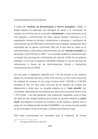 fundamentalmente al de los residuos.
A través del “ Instituto de Diversificación y Ahorro Energético” (IDAE), el
Estado español ha elaborado una estrategia de apoyo a la incineración de
residuos, de tal forma que ha convertido “oficialmente” a este tratamiento en el
más apoyado y subvencionado de todos: apoyos fiscales, financieros y a la
expropiación forzosa de terrenos; subvenciones a proyectos y constitución de
incineradoras (Ley 82/1980 sobre conservación de la energía); equiparación de la
electricidad que se genera incinerando RSU con la que tiene su origen en la
solar-fotovoltaica o solar-eólica, subvencionando, por ser “energía renovable” su
generación (4,30 PTA/Kwh en 2001(1) a la cual debe añadirse la subvención para
la energía que provenga de incineradoras con más de 10.000 Kw de potencia
instalada. La UE creó el programa VALOREN mediante el cual se financian las
incineradoras

a

través

de

las

Administraciones

Central

y

Autonómica

conjuntamente con el FEDER.
Por otra parte, la legislación española (Ley 11/97 de envases y sus residuos)
obliga a la incineración de entre un 25% como mínimo y un 40% como máximo de
los residuos de envases, lo que exige incinerar entre 1.350.000 y 2.160.000
toneladas al año. Por esta razón una parte de los residuos de envases que
depositamos a diario para “su recogida selectiva en el “cubo amarillo” son
incinerados, obteniendo las incineradoras por este motivo una prima entorno a las
7 PTA (0,042 _) por Kwh generado. Esta subvención negociable, como el resto
del coste de esta recogida selectiva de envases, se recauda mediante el “punto
verde” que pagamos al comprar los envases y cuyos ingresos y gestión corre a
cargo de una entidad privada llamada ECOEMBES. Las cuentas de esta entidad
no son conocidas ni la ley de envases y residuos de envases lo exige.
Ante estas circunstancias tan favorables para la instalación de nuevas
(14)

Se regula por R.D. para cada año.
669

 