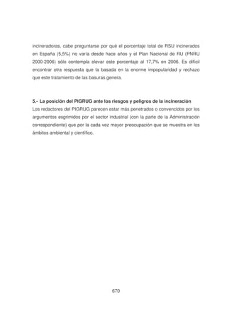 incineradoras, cabe preguntarse por qué el porcentaje total de RSU incinerados
en España (5,5%) no varía desde hace años y el Plan Nacional de RU (PNRU
2000-2006) sólo contempla elevar este porcentaje al 17,7% en 2006. Es difícil
encontrar otra respuesta que la basada en la enorme impopularidad y rechazo
que este tratamiento de las basuras genera.

5.- La posición del PIGRUG ante los riesgos y peligros de la incineración
Los redactores del PIGRUG parecen estar más penetrados o convencidos por los
argumentos esgrimidos por el sector industrial (con la parte de la Administración
correspondiente) que por la cada vez mayor preocupación que se muestra en los
ámbitos ambiental y científico.

670

 