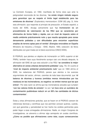 La Comisión Europea, en 1992, manifiesta de forma clara que ante la
peligrosidad reconocida de las dioxinas, “no existe ningún método seguro
para garantizar que se respete el límite legal establecido para las
emisiones de dioxinas” (Explanatory memorandum. COM (92) pág. 3). Ante
esta afirmación, que responde al principio de precaución, el Estado español, a
través del IDAE, divulga activamente que “La incineración es un
procedimiento de valorización de los RSU que se caracteriza por
eliminarlos de forma fiable y rápida, con un nivel de impacto sobre el
medio ambiente prácticamente nulo y que resulta apropiado para zonas
densamente pobladas y con dificultades para encontrar superficies
amplias de terreno aptas para el vertido” (Energías renovables en España
Ministerio de Industria y Energía - IDAE, Madrid, 1993, colección: de libros
distribuidos con gran tirada con el diario económico CINCO DÍAS).
El PIGRUG, que plantea un objetivo de incineración un 340% superior al del
PNRU, también hace suya literalmente aunque casi una década después, la
afirmación del IDAE de que esta solución a los RSU “se considera la mejor
alternativa en zonas urbanas densamente pobladas” (pág. 70). En cuanto al
“nivel de impacto ambiental prácticamente nulo” que en 1993 afirma el
IDAE, los redactores del PIGRUG, parece que atentos a los avances
argumentales del sector, afirman, carentes de toda base documental, que “el
balance de dioxinas y furanos (emitidos menos introducidos por los
residuos) en las incineradoras, es negativo: se emiten menos que las que
entran”. Por esta razón se afirma que las incineradoras actuales que cumplan
“con los valores límite de emisión” no son “un foco sino un sumidero de
contaminación pudiéndose reducir en un 90% las cantidades de dichos
contaminantes”.
Estas y otras afirmaciones gratuitas, que se hacen en el PIGRUG carecen de
referencias técnicas y científicas que nos permitan conocer quiénes, cuándo,
con qué garantías y periodicidad se han hecho los análisis pertinentes para
poder llegar a esas arriesgadas afirmaciones. Nadie, en ningún Congreso de
investigadores, se atrevería a afirmar algo semejante sin avales científicos.
¿Cómo es posible que afirmaciones como ésta, cuyas consecuencias
671

 
