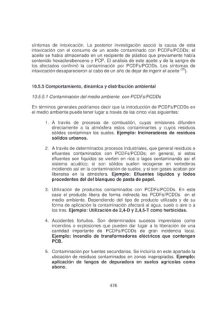 síntomas de intoxicación. La posterior investigación asoció la causa de esta
intoxicación con el consumo de un aceite contaminado con PCDFs/PCDDs; el
aceite se había almacenado en un recipiente de plástico que previamente había
contenido hexaclorobenceno y PCP. El análisis de este aceite y de la sangre de
los afectados confirmó la contaminación por PCDFs/PCDDs. Los síntomas de
intoxicación desaparecieron al cabo de un año de dejar de ingerir el aceite (25).
10.5.5 Comportamiento, dinámica y distribución ambiental
10.5.5.1 Contaminación del medio ambiente con PCDFs/PCDDs
En términos generales podríamos decir que la introducción de PCDFs/PCDDs en
el medio ambiente puede tener lugar a través de las cinco vías siguientes:
1. A través de procesos de combustión, cuyas emisiones difunden
directamente a la atmósfera estos contaminantes y cuyos residuos
sólidos contaminan los suelos. Ejemplo: Incineradoras de residuos
sólidos urbanos.
2. A través de determinados procesos industriales, que general residuos o
efluentes contaminados con PCDFs/PCDDs; en general, si estos
efluentes son líquidos se vierten en ríos o lagos contaminando así el
sistema acuático; si son sólidos suelen recogerse en vertederos
incidiendo así en la contaminación de suelos, y si son gases acaban por
liberarse en la atmósfera. Ejemplo: Efluentes líquidos y lodos
procedentes del del blanqueo de pasta de papel.
3. Utilización de productos contaminados con PCDFs/PCDDs. En este
caso el producto libera de forma indirecta los PCDFs/PCDDs en el
medio ambiente. Dependiendo del tipo de producto utilizado y de su
forma de aplicación la contaminación afectará al agua, suelo o aire o a
los tres. Ejemplo: Utilización de 2,4-D y 2,4,5-T como herbicidas.
4. Accidentes fortuitos. Son determinados sucesos imprevistos como
incendios o explosiones que pueden dar lugar a la liberación de una
cantidad importante de PCDFs/PCDDs de gran incidencia local.
Ejemplo: Incendio de transformadores eléctricos que contengan
PCB.
5. Contaminación por fuentes secundarias. Se incluiría en este apartado la
ubicación de residuos contaminados en zonas inapropiadas. Ejemplo:
aplicación de fangos de depuradora en suelos agrícolas como
abono.

476

 