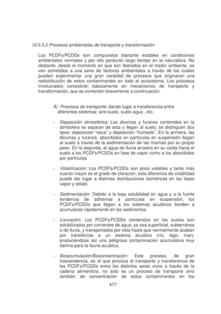 10.5.5.2 Procesos ambientales de transporte y transformación
Los PCDFs/PCDDs son compuestos bastante estables en condiciones
ambientales normales y por ello perduran largo tiempo en la naturaleza. No
obstante, desde el momento en que son liberados en el medio ambiente, se
ven sometidos a una serie de factores ambientales a través de los cuales
pueden experimentar una gran variedad de procesos que originaran una
redistribución de estos contaminantes en todo el ecosistema. Los procesos
involucrados consistirán básicamente en mecanismos de transporte y
transformación, que se comentan brevemente a continuación:
A) Procesos de transporte: dando lugar a transferencia entre
diferentes sistemas: aire-suelo, suelo-agua , etc.
-

Deposición atmosférica: Las dioxinas y furanos contenidos en la
atmósfera se separan de esta y llegan al suelo; se distinguen dos
tipos: deposición “seca” y deposición “húmeda”. En la primera, las
dioxinas y furanos, absorbidos en partículas en suspensión llegan
al suelo a través de la sedimentación de las mismas por su propio
peso. En la segunda, el agua de lluvia arrastra en su caída hacia el
suelo a los PCDFs/PCDDs en fase de vapor como a los absorbidos
por partículas.

-

Volatilizaciòn: Los PCDFs/PCDDs son poco volátiles y tanto más
cuanto mayor es el grado de cloración; esta diferencia de volatilidad
puede dar lugar a distintas distribuciones isoméricas en las fases
vapor y sólido.

-

Sedimentación: Debido a la baja solubilidad en agua y a la fuerte
tendencia de adherirse a partículas en suspensión, los
PCDFs/PCDDs que llegan a los sistemas acuáticos tienden a
acumularse rápidamente en los sedimentos.

-

Lixiviaciòn: Los PCDFs/PCDDs contenidos en los suelos son
solubilizados por corrientes de agua, ya sea superficial, subterránea
o de lluvia, y transportados por esta hasta que normalmente acaban
por transferirse a un sistema acuático (río, lago, mar),
produciéndose así una peligrosa contaminación acumulativa muy
dañina para la fauna acuática.

-

Bioacumulación/Bioconcentración: Este proceso, de gran
trascendencia, es el que provoca el transporte y transferencia de
los PCDFs/PCDDs entre los distintos seres vivos a través de la
cadena alimenticia; no solo es un proceso de transporte sino
también de concentración de estos contaminantes en los
477

 