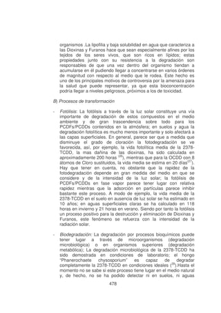 organismos .La lipofilia y baja solubilidad en agua que caracteriza a
las Dioxinas y Furanos hace que sean especialmente afines por los
tejidos de los seres vivos, que son ricos en lípidos; estas
propiedades junto con su resistencia a la degradación son
responsables de que una vez dentro del organismo tiendan a
acumularse en él pudiendo llegar a concentrarse en varios órdenes
de magnitud con respecto al medio que le rodea. Este hecho es
uno de los principales motivos de controversia por la amenaza para
la salud que puede representar, ya que esta bioconcentración
podría llegar a niveles peligrosos, próximos a los de toxicidad.
B) Procesos de transformación
-

Fotólisis: La fotólisis a través de la luz solar constituye una vía
importante de degradación de estos compuestos en el medio
ambiente y de gran trascendencia sobre todo para los
PCDFs/PCDDs contenidos en la atmósfera; en suelos y agua la
degradación fotolítica es mucho menos importante y solo afectará a
las capas superficiales. En general, parece ser que a medida que
disminuye el grado de cloración la fotodegradación se ve
favorecida, así, por ejemplo, la vida fotolítica media de la 2378TCDD, la mas dañina de las dioxinas, ha sido calculada en
aproximadamente 200 horas (26), mientras que para la OCDD con 8
átomos de Cloro sustituidos, la vida media se estima en 20 días(27).
Hay que tener en cuenta, no obstante que la rapidez de la
fotodegradación depende en gran medida del medio en que se
considere y de la intensidad de la luz solar; la fotólisis de
PCDFs/PCDDs en fase vapor parece tener lugar con relativa
rapidez mientras que la adsorción en partículas parece inhibir
bastante este proceso. A modo de ejemplo, la vida media de la
2378-TCDD en el suelo en ausencia de luz solar se ha estimado en
10 años; en aguas superficiales claras se ha calculado en 118
horas en invierno y 21 horas en verano. Siendo por tanto la fotólisis
un proceso positivo para la destrucción y eliminación de Dioxinas y
Furanos, este fenómeno se refuerza con la intensidad de la
radiación solar.

-

Biodegradación: La degradación por procesos bioquímicos puede
tener lugar a través de microorganismos (degradación
microbiológica) o en organismos superiores (degradación
metabólica); La degradación microbiológica de la 2378-TCDD ha
sido demostrada en condiciones de laboratorio; el hongo
“Phanerochaete
chysosporium”
es
capaz
de
degradar
28
completamente la 2378-TCDD en condiciones ideales ( ).Hasta el
momento no se sabe si este proceso tiene lugar en el medio natural
y, de hecho, no se ha podido detectar ni en suelos, ni aguas
478

 