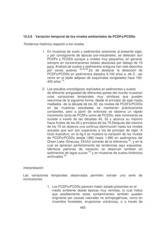 10.5.6 Variación temporal de los niveles ambientales de PCDFs/PCDDs
Tendencia histórica respecto a los niveles
1. En muestras de suelo y sedimentos anteriores al presente siglo,
y por consiguiente de épocas pre-industriales, se detectan aún
PCDFs y PCDDs aunque a niveles muy pequeños, en general,
siempre en concentraciones totales absolutas por debajo de 10
pg/g. Análisis de suelos y sedimentos antiguos han sido descritos
por varios autores 42,43,44,Es de destacar la detección de
PCDFs/PCDDs en sedimentos datados 6.100 años a. de C., así
como en el tejido adiposo de esquimales congelados hace 100400 años 13.
2. Los estudios cronológicos realizados en sedimentos y suelos
de diferente antigüedad de diferentes partes del mundo muestran
unas variaciones temporales muy similares que pueden
resumirse de la siguiente forma: desde el principio de siglo hasta
mediados de la década de los 30, los niveles de PCDFs/PCDDs
en las muestras estudiadas se mantienen prácticamente
constantes, pero a partir de entonces se observa un rápido
incremento tanto de PCDFs como de PCDDs; este incremento se
sucede a través de las décadas 40, 50 y alcanza su máximo
hacia finales de los 60 y principios de los 70.Después del máximo
de los 70 se observa una continua disminución hasta los niveles
actuales que aún son superiores a los de principio de siglo. A
título ilustrativo, en la fig.4 se muestra la variación de los niveles
de PCDFs/PCDDs desde l.860 hasta 1.990 en sedimentos del
Green Lake /Siracusa, EEUU) extraído de la referencia 45, y en la
cual se aprecian perfectamente las tendencias aquí expuestas.
Idénticos patrones de variación se observan también en
sedimentos de lagos suizos 43 y en muestras de suelos británicos
archivados 44.
Interpretación
Las variaciones temporales observadas permiten extraer una serie de
conclusiones.
1. Los PCDFs/PCDDs parecen haber estado presentes en el
medio ambiente desde épocas muy remotas, lo cual indica
que posiblemente estos contaminantes también pueden
originarse por causas naturales no antropogénicas, como en
incendios forestales, erupciones volcánicas, o a través de
485

 
