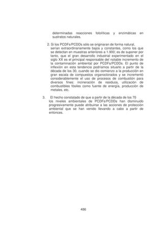 determinadas reacciones
sustratos naturales.

fotolíticas

y

enzimáticas

en

2. Si los PCDFs/PCDDs sólo se originaran de forma natural,
serían extraordinariamente bajos y constantes, como los que
se detectan en muestras anteriores a 1.900; es de suponer por
tanto, que el gran desarrollo industrial experimentado en el
siglo XX es el principal responsable del notable incremento de
la contaminación ambiental por PCDFs/PCDDs. El punto de
inflexión en esta tendencia podríamos situarlo a partir de la
década de los 30, cuando se dio comienzo a la producción en
gran escala de compuestos organoclorados y se incrementó
considerablemente el uso de procesos de combustión para
diversos fines: incineración de residuos, utilización de
combustibles fósiles como fuente de energía, producción de
metales, etc.
3.

El hecho constatado de que a partir de la década de los 70
los niveles ambientales de PCDFs/PCDDs han disminuido
progresivamente puede atribuirse a las acciones de protección
ambiental que se han venido llevando a cabo a partir de
entonces.

486

 