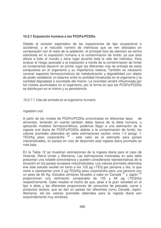 10.5.7 Exposición humana a los PCDFs/PCDDs
Debido al carácter esporádico de las exposiciones de tipo ocupacional o
accidental, y el reducido número de individuos que se ven afectados en
comparación con el resto de la población, el principal foco de atención se centra
sobretodo en la exposición humana a la contaminación de fondo, ya que esta
afecta a todo el mundo y tiene lugar durante toda la vida del individuo. Para
evaluar el riesgo asociado a la exposición a través de la contaminación de fondo
es fundamental discernir en primer lugar las diferentes vías de entrada de estos
compuestos en el organismo y su importancia relativa; También es necesario
conocer aspectos farmacocineticos de metabolización y degrabilidad con objeto
de poder establecer un balance entre la cantidad introducida en el organismo y la
cantidad degradada o excretada del mismo. La toxicidad vendrá influenciada por
los niveles acumulados en el organismo, por la forma en que los PCDFs/PCDDs
se distribuyen en el mismo y su persistencia
10.5.7.1 Vías de entrada en el organismo humano.
Ingestión oral
A partir de los niveles de PCDFs/PCDDs encontrados en diferentes tipos
de
alimentos, teniendo en cuenta también datos típicos de la dieta humana, y
aplicando modelos farmacocinéticos, podemos llegar a una estimación de la
ingesta oral diaria de PCDFs/PCDDs debida a la contaminación de fondo; los
valores promedio obtenidos en tales estimaciones oscilan entre 1-3 picogr. ITEQ/Kg peso corporal/día 22 ; este valor es el estimado para países
industrializados, en países en vías de desarrollo esta ingesta diaria promedio es
mas baja.
En la Tabla 12 se muestran estimaciones de la ingesta diaria para el caso de
Holanda ,Reino Unido y Alemania. Las estimaciones mostradas en esta tabla
presentan una notable concordancia y pueden considerarse representativas de la
situación en los países europeos industrializados. Los valores promedio obtenidos
"
-TEQ por persona y día, lo que
" -TEQ/Kg peso corporal/día para una persona con
un peso de 60 Kg. Estudios similares llevados a cabo en Canadá 41 y Japón 42
proporcionan una estimación comparable de 125 y 84
!
,./ ía
respectivamente. Cabe resaltar el hecho de que, pese a la gran variedad en el
tipo e dieta y las diferentes proporciones de consumos de pescado, carne y
productos lácteos, que se dan en países tan diferentes como Canadá, Japón,
Alemania, etc.,los valores promedio obtenidos para la ingesta diaria son
sorprendemente muy similares.
488

 