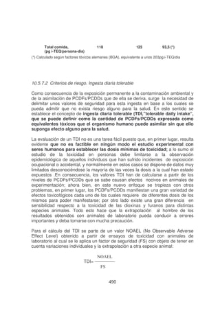 Total comida,
(pg i-TEQ/persona-dia)

118

125

(*) Calculado según factores tóxicos alemanes (BGA), equivalente a unos 203

93,5 (*)
-TEQ/dia

10.5.7.2 Criterios de riesgo. Ingesta diaria tolerable
Como consecuencia de la exposición permanente a la contaminación ambiental y
de la asimilación de PCDFs/PCDDs que de ella se deriva, surge la necesidad de
delimitar unos valores de seguridad para esta ingesta en base a los cuales se
pueda admitir que no exista riesgo alguno para la salud. En este sentido se
establece el concepto de ingesta diaria tolerable (TDI,”tolerable daily intake”,
que se puede definir como la cantidad de PCDFs/PCDDs expresada como
equivalentes tóxicos que el organismo humano puede asimilar sin que ello
suponga efecto alguno para la salud.
La evaluación de un TDI no es una tarea fácil puesto que, en primer lugar, resulta
evidente que no es factible en ningún modo el estudio experimental con
seres humanos para establecer las dosis mínimas de toxicidad; a lo sumo el
estudio de la toxicidad en personas debe limitarse a la observación
epidemiológica de aquellos individuos que han sufrido incidentes de exposición
ocupacional o accidental, y normalmente en estos casos se dispone de datos muy
limitados desconociéndose la mayoría de las veces la dosis a la cual han estado
expuestos .En consecuencia, los valores TDI han de calcularse a partir de los
niveles de PCDFs/PCDDs que se sabe causan efectos nocivos en animales de
experimentación; ahora bien, en este nuevo enfoque se tropieza con otros
problemas, en primer lugar, los PCDFs/PCDDs manifiestan una gran variedad de
efectos toxicológicos cada uno de los cuales requiere de diferentes dosis de los
mismos para poder manifestarse; por otro lado existe una gran diferencia en
sensibilidad respecto a la toxicidad de las dioxinas y furanos para distintas
especies animales. Todo esto hace que la extrapolación al hombre de los
resultados obtenidos con animales de laboratorio pueda conducir a errores
importantes y deba tomarse con mucha precaución.
Para el cálculo del TDI se parte de un valor NOAEL (No Observable Adverse
Effect Level) obtenido a partir de ensayos de toxicidad con animales de
laboratorio al cual se le aplica un factor de seguridad (FS) con objeto de tener en
cuenta variaciones individuales y la extrapolación a otra especie animal:
TDI=

NOAEL
FS
490

 