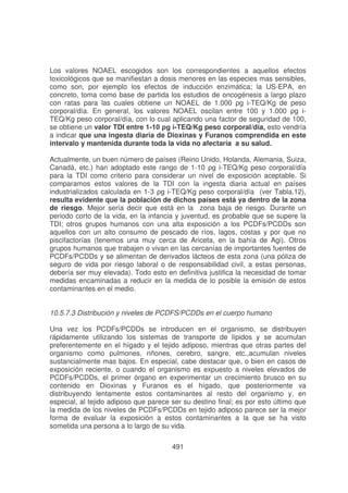 Los valores NOAEL escogidos son los correspondientes a aquellos efectos
toxicológicos que se manifiestan a dosis menores en las especies mas sensibles,
como son, por ejemplo los efectos de inducción enzimática; la US-EPA, en
concreto, toma como base de partida los estudios de oncogénesis a largo plazo
con ratas para las cuales obtiene un NOAEL de 1.000
-TEQ/Kg de peso
corporal/día. En general, los valores NOAEL oscilan entre 100 y 1.000
TEQ/Kg peso corporal/día, con lo cual aplicando una factor de seguridad de 100,
se obtiene un valor TDI entre 1-TEQ/Kg peso corporal/día, esto vendría
a indicar que una ingesta diaria de Dioxinas y Furanos comprendida en este
intervalo y mantenida durante toda la vida no afectaría a su salud.
Actualmente, un buen número de países (Reino Unido, Holanda, Alemania, Suiza,
Canadá, etc.) han adoptado este rango de 1-10
-TEQ/Kg peso corporal/día
para la TDI como criterio para considerar un nivel de exposición aceptable. Si
comparamos estos valores de la TDI con la ingesta diaria actual en países
industrializados calculada en 1-#
-TEQ/Kg peso corporal/día (ver Tabla.12),
resulta evidente que la población de dichos países está ya dentro de la zona
de riesgo. Mejor sería decir que está en la zona baja de riesgo. Durante un
periodo corto de la vida, en la infancia y juventud, es probable que se supere la
TDI; otros grupos humanos con una alta exposición a los PCDFs/PCDDs son
aquellos con un alto consumo de pescado de ríos, lagos, costas y por que no
piscifactorías (tenemos una muy cerca de Ariceta, en la bahía de Agi). Otros
grupos humanos que trabajen o vivan en las cercanías de importantes fuentes de
PCDFs/PCDDs y se alimentan de derivados lácteos de esta zona (una póliza de
seguro de vida por riesgo laboral o de responsabilidad civil, a estas personas,
debería ser muy elevada). Todo esto en definitiva justifica la necesidad de tomar
medidas encaminadas a reducir en la medida de lo posible la emisión de estos
contaminantes en el medio.
10.5.7.3 Distribución y niveles de PCDFS/PCDDs en el cuerpo humano
Una vez los PCDFs/PCDDs se introducen en el organismo, se distribuyen
rápidamente utilizando los sistemas de transporte de lípidos y se acumulan
preferentemente en el hígado y el tejido adiposo, mientras que otras partes del
organismo como pulmones, riñones, cerebro, sangre, etc.,acumulan niveles
sustancialmente mas bajos. En especial, cabe destacar que, o bien en casos de
exposición reciente, o cuando el organismo es expuesto a niveles elevados de
PCDFs/PCDDs, el primer órgano en experimentar un crecimiento brusco en su
contenido en Dioxinas y Furanos es el hígado, que posteriormente va
distribuyendo lentamente estos contaminantes al resto del organismo y, en
especial, al tejido adiposo que parece ser su destino final; es por esto último que
la medida de los niveles de PCDFs/PCDDs en tejido adiposo parece ser la mejor
forma de evaluar la exposición a estos contaminantes a la que se ha visto
sometida una persona a lo largo de su vida.
491

 