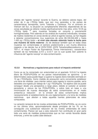 efectos del “agente naranja” durante la Guerra, se obtiene valores bajos, del
orden de 4
-TEQ/g lípido, que son muy parecidos a los países de
características semejantes, como Tailandia y Camboya. Por el contrario en
Vietnam del Sur, la situación es completamente diferente; dependiendo de las
zonas estudiadas se obtiene niveles significativamente mas altos, entre 19-#
i-TEQ/g lípido 22 para muestras tomadas en conjunto y previamente
homogeneizadas. Pero además en los análisis de muestras individuales, tomadas
de madres residentes en zonas donde se utilizó el agente naranja, se han llegado
a detectar concentraciones muy superiores de entre 89,100,244,400 y hasta
!
$
-TEQ/g lípido – el nivel más elevado obtenido hasta la fecha para
una muestra de leche materna- .Es de destacar también que en todas estas
muestras tan contaminadas el isómero predominante y con mucha diferencia
respecto a los demás fue el 2378-TCDD (2378 Tetraclorodibenzodioxina de iTEF=1, el mayor Factor de Equivalencia Tóxica Internacional.), característico
también de los herbicidas 2,4-D y 2,4,5-T con lo cual queda bien patente la
influencia del “agente naranja” en esta contaminación.

10.5.8

Normativas y regulaciones para reducir el impacto ambiental

Como ya se ha comentado con anterioridad en el apartado 10.5.6.2 la ingesta
diaria de PCDFs/PCDDs en los países industrializados se aproxima y en
determinados casos puede llegar a superar la ingesta diaria tolerable estimada en
-TEQ/Kg/día. Como medida de precaución sería conveniente establecer
una serie de medidas para intentar reducir esta ingesta lo máximo posible, sería
5
-TEQ/Kg/día. Tal objetivo sólo se puede
conseguir desde una perspectiva a largo plazo, debido al carácter al carácter
persistente y ubicuo de los PCDs/PCDDs, y sobre todo en base a una
minimización de nuevas descargas de estos contaminantes en el medio
ambiente.La reducción
en la emisión de estos contaminantes implica
necesariamente el establecimiento de una reglamentación y la toma de medidas
restrictivas
que afecten a todas aquellas fuentes potenciales de estos
compuestos.
La variación temporal de los niveles ambientales de PCDFs/PCDDs, se vio como
en los últimos años, aproximadamente desde principios de los 70, se ha
conseguido una substancial reducción de los niveles ambientales de estos
contaminantes. Parece ser que a esta reducción han contribuido en gran parte
toda una serie de medidas proteccionistas que se han venido llevando desde
entonces, y entre las cuales cabe destacar:

494

 