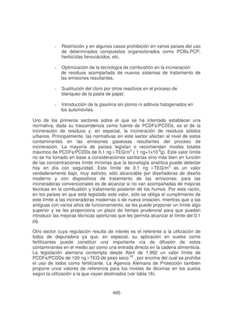 -

Restricción y en algunos casos prohibición en varios países del uso
de determinados compuestos organoclorados como PCBs,PCP,
herbicídas fenoxiácidos, etc.

-

Optimización de la tecnología de combustión en la incineración
de residuos acompañada de nuevos sistemas de tratamiento de
las emisiones resultantes.

-

Sustitución del cloro por otros reactivos en el proceso de
blanqueo de la pasta de papel.

-

Introducción de la gasolina sin plomo ni aditivos halogenados en
los automóviles.

Uno de los primeros sectores sobre el que se ha intentado establecer una
normativa, dada su trascendencia como fuente de PCDFs/PCDDs, es el de la
incineración de residuos y, en especial, la incineración de residuos sólidos
urbanos. Principalmente, las normativas en este sector afectan al nivel de estos
contaminantes en las emisiones gaseosas resultantes del proceso de
incineración. La mayoría de países legislan o recomiendan niveles totales
máximos de PCDFs/PCDDs de 0,1 ng i-TEQ/m3 ( 1 ng=1x10-9g). Este valor límite
no se ha tomado en base a consideraciones sanitarias sino más bien en función
de las concentraciones límite mínimas que la tecnología analítica puede detectar
hoy en día con seguridad. Este límite de 0,1 ng i-TEQ/m3 es un valor
verdaderamente bajo, muy estricto, sólo alcanzable por diseñadoras de diseño
moderno y con dispositivos de tratamiento de las emisiones; para las
incineradoras convencionales es de alcanzar si no van acompañadas de mejoras
técnicas en la combustión y tratamiento posterior de los humos. Por esta razón,
en los países en que está legislado este valor, sólo se obliga el cumplimiento de
este límite a las incineradoras modernas o de nueva creación, mientras que a las
antiguas con varios años de funcionamiento, se les puede proponer un límite algo
superior y se les proporciona un plazo de tiempo prudencial para que puedan
introducir las mejoras técnicas oportunas que les permita alcanzar el limite del 0,1
!
Otro sector cuya regulación resulta de interés es el referente a la utilización de
lodos de depuradora ya que, en especial, su aplicación en suelos como
fertilizantes puede constituir una importante vía de difusión de estos
contaminantes en el medio así como una entrada directa en la cadena alimenticia.
La legislación alemana contempla desde Abril de 1.992 un valor límite de
PCDFs/PCDDs de 100 ng i-TEQ de peso seco 52 , por encima del cual se prohíbe
el uso de lodos como fertilizante. La Agencia Alemana de Protección también
propone unos valores de referencia para los niveles de dioxinas en los suelos
según la utilización a la que vayan destinados (ver tabla 16).

495

 
