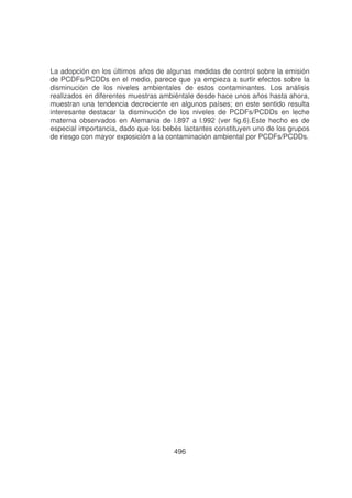 La adopción en los últimos años de algunas medidas de control sobre la emisión
de PCDFs/PCDDs en el medio, parece que ya empieza a surtir efectos sobre la
disminución de los niveles ambientales de estos contaminantes. Los análisis
realizados en diferentes muestras ambiéntale desde hace unos años hasta ahora,
muestran una tendencia decreciente en algunos países; en este sentido resulta
interesante destacar la disminución de los niveles de PCDFs/PCDDs en leche
materna observados en Alemania de l.897 a l.992 (ver fig.6).Este hecho es de
especial importancia, dado que los bebés lactantes constituyen uno de los grupos
de riesgo con mayor exposición a la contaminación ambiental por PCDFs/PCDDs.

496

 