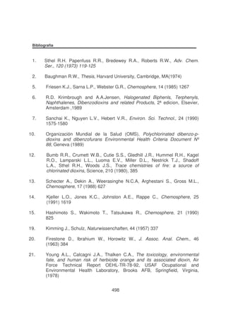Bibliografia

1.

Sthel R.H. Papenfuss R.R., Bredewey R.A., Roberts R.W., Adv. Chem.
Ser., 120 (1973) 119-125

2.

Baughman R.W., Thesis, Harvard University, Cambridge, MA(1974)

5.

Friesen K.J., Sarna L.P., Webster G.R., Chemosphere, 14 (1985) 1267

6.

R.D. Krimbrough and A.A.Jensen, Halogenated Biphenls, Terphenyls,
Naphthalenes, Dibenzodioxins and related Products, 2ª edicion, Elsevier,
Amsterdam ,1989

7.

Sanchai K., Nguyen L.V., Hebert V.R., Environ. Sci. Technol., 24 (1990)
1575-1580

10.

Organización Mundial de la Salud (OMS), Polychlorinated dibenzo-pdioxins and dibenzofurans Environmental Health Criteria Document Nº
88, Geneva (1989)

12.

Bumb R.R., Crumett W.B., Cutie S.S., Gledhill J.R., Hummel R.H., Kagel
R.O., Lamparski L.L., Luoma E.V., Miller D.L., Nestrick T.J., Shadoff
L.A., Sthel R.H., Woods J.S., Trace chemistries of fire: a source of
chlorinated dioxins, Science, 210 (1980), 385

13.

Schecter A., Dekin A., Weerasinghe N.C.A, Arghestani S., Gross M.L.,
Chemosphere, 17 (1988) 627

14.

Kjeller L.O., Jones K.C., Johnston A.E., Rappe C., Chemosphere, 25
(1991) 1619

15.

Hashimoto S., Wakimoto T., Tatsukawa R., Chemosphere, 21 (1990)
825

19.

Kimming J., Schulz, Naturwissenchaften, 44 (1957) 337

20.

Firestone D., Ibrahium W., Horowitz W., J. Assoc. Anal. Chem., 46
(1963) 384

21.

Young A.L., Calcagni J.A., Thalken C.A., The toxicology, environmental
fate, and human risk of herbicide orange and its associated dioxin, Air
Force Technical Report OEHL-TR-78-92, USAF Ocupational and
Environmental Health Laboratory, Brooks AFB, Springfield, Virginia,
(1978)
498

 