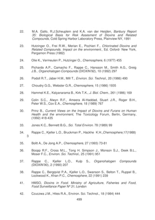 22.

M.A. Gallo, R.J.Scheuplein and K.A. van der Heijden, Banbury Report
35: Biological Basis for Risk Assesment of Dioxins and Related
Compounds, Cold Spring Harbor Laboratory Press, Plainview NY, 1991

23.

Hutzinger O., Frei R.W., Merian E., Pochieri F., Chlorinated Dioxins and
Related Compounds. Impact on the environment., Ed. Oxford- New York,
Pergamon Press (1982)

24.

Olie K., Vermeulen P., Hutzinger O., Chemosphere, 6 (1977) 455

25.

Pichardo A.P., Camacho F., Rappe C., Hansson M., Smith A.G., Greig
J.B., Organohalogen Compounds (DIOXIN’92), 10 (1992) 297

26.

Podoll R.T., Jaber H.M., Mill T., Environ. Sci. Technol., 20 (1986) 490

27.

Choudry G.G., Webster G.R., Chemosphere, 15 (1986) 1935

28.

Hammel K.E., Kalyanarama B., Kirk T.K., J. Biol. Chem., 261 (1986) 169

29.

Colin S.C., Alwyn R.F., Ameera Al-Haddad, Stuart J.R., Roger B.H.,
Peter W.S., Cox E.A., Chemosphere, 18 (1989) 767

30.

Prinz B., Current Views on the Impact of Dioxins and Furans on Human
Health and the environment, The Toxicology Forum, Berlin, Germany,
(1992) 418-435

33.

Jones K.C., Bennett B.G., Sci. Total Environ. 78 (1989) 99

34.

Rappe C., Kjeller L.O., Bruckman P., Hackhe K.H.,Chemosphere,17(1988)

3

35.

Boltt A., De Jong A.P., Chemosphere, 27 (1993) 73-81

36.

Boopp R.F., Cross M.L., Tong H. Simpson J., Monson S.J., Deek B.L.,
Moser F.C., Environ. Sci. Technol., 25 (1991) 951

37.

Rappe C., Kjeller L.O.,
(DIOXIN’90), 2 (1990) 207

38.

Rappe C., Bergqvist P.A., Kjeller L.O., Swanson S., Belton T., Ruppel B.,
Lockwood K., Khan P.C., Chemosphere, 22 (1991) 239

41.

HMSO, Dioxins in Food. Ministry of Agriculture, Fisheries and Food,
Food Surveillance Paper Nº 31, London

42.

Czuczwa J.M., Hites R.A., Environ. Sci. Technol., 18 (1984) 444

Kulp

499

S.,

Organohalogen

Compounds

 