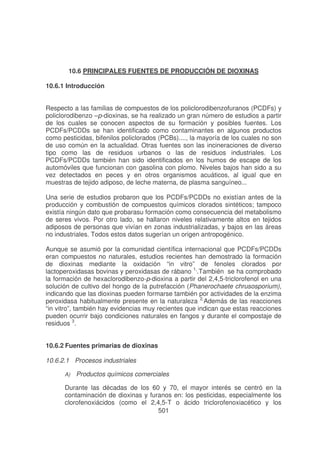 10.6 PRINCIPALES FUENTES DE PRODUCCIÓN DE DIOXINAS
10.6.1 Introducción
Respecto a las familias de compuestos de los policlorodibenzofuranos (PCDFs) y
policlorodibenzo –p-dioxinas, se ha realizado un gran número de estudios a partir
de los cuales se conocen aspectos de su formación y posibles fuentes. Los
PCDFs/PCDDs se han identificado como contaminantes en algunos productos
como pesticidas, bifenilos policlorados (PCBs)...., la mayoría de los cuales no son
de uso común en la actualidad. Otras fuentes son las incineraciones de diverso
tipo como las de residuos urbanos o las de residuos industriales. Los
PCDFs/PCDDs también han sido identificados en los humos de escape de los
automóviles que funcionan con gasolina con plomo. Niveles bajos han sido a su
vez detectados en peces y en otros organismos acuáticos, al igual que en
muestras de tejido adiposo, de leche materna, de plasma sanguíneo...
Una serie de estudios probaron que los PCDFs/PCDDs no existían antes de la
producción y combustión de compuestos químicos clorados sintéticos; tampoco
existía ningún dato que probarasu formación como consecuencia del metabolismo
de seres vivos. Por otro lado, se hallaron niveles relativamente altos en tejidos
adiposos de personas que vivían en zonas industrializadas, y bajos en las áreas
no industriales. Todos estos datos sugerían un origen antropogénico.
Aunque se asumió por la comunidad científica internacional que PCDFs/PCDDs
eran compuestos no naturales, estudios recientes han demostrado la formación
de dioxinas mediante la oxidación “in vitro” de fenoles clorados por
lactoperoxidasas bovinas y peroxidasas de rábano 1,.También se ha comprobado
la formación de hexaclorodibenzo-p-dioxina a partir del 2,4,5-triclorofenol en una
solución de cultivo del hongo de la putrefacción (Phanerochaete chrusosporium),
indicando que las dioxinas pueden formarse también por actividades de la enzima
peroxidasa habitualmente presente en la naturaleza 2,Además de las reacciones
“in vitro”, también hay evidencias muy recientes que indican que estas reacciones
pueden ocurrir bajo condiciones naturales en fangos y durante el compostaje de
residuos 3.
10.6.2 Fuentes primarias de dioxinas
10.6.2.1 Procesos industriales
A)

Productos químicos comerciales

Durante las décadas de los 60 y 70, el mayor interés se centró en la
contaminación de dioxinas y furanos en: los pesticidas, especialmente los
clorofenoxiácidos (como el 2,4,5-T o ácido triclorofenoxiacético y los
501

 