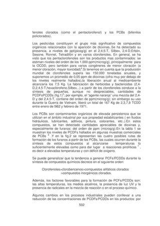 fenoles clorados (como el pentaclorofenol) y los PCBs (bifenilos
policlorados).
Los pesticídas constituyen el grupo más significativo de compuestos
orgánicos relacionados con la aparición de dioxinas..Se ha detectado su
presencia, a niveles de ppt(picog/g) en el 2,4,5-T, Silbex, 2,4-D,Erbón,
Sesone, Ronnel, Tetradifón y en varios clorofenoles. En general, se ha
visto que los pentaclorofenoles son los productos mas contaminados: se
estiman niveles del orden de los 1.000 ppm(microg/g), principalmente para
la OCDD, pero también para varios congéneres de menor cloración (a
menor cloración, mayor toxicidad)4.Si tenemos en cuenta que la producción
mundial de clorofenoles supera las 150.000 toneladas anuales, y
suponemos un promedio de 0,05 ppm de dioxinas (cifra muy por debajo de
los niveles realmente hallados),la liberación anual al medioambiente
alcanzaría los 7,5 Kg. La fabricación de herbicidas y bactericidas (2,4D,2,4,5-T,hexaclorofeno,Silbex...) a partir de los clorofenoles conduce a la
síntesis de pequeñas, aunque no despreciables, cantidades de
PCDFsPCDDs (fig.1)5; por ejemplo, el “agente naranja” una mezcla del 2,4D y del 2,4,5-T, contiene del orden de ppm(microg/g); sin embargo su uso
durante la Guerra de Vietnam, liberó un total de 167 Kg de 2,3,7,8 TCDD
entre enero de l962 y febrero de 1971.
Los PCBs son contaminantes orgánicos de elevada persistencia que se
utilizan en el ámbito industrial por sus propiedad estabilizantes ( en fluidos
hidráulicos, lubricantes, aditivos, pintura, colorantes, etc..).En estos
compuestos, se han detectado cantidades apreciables de dioxinas y,
especialmente de furanos: del orden de ppm (microg/g).En la tabla 1 se
muestran los niveles de PCDFs hallados en algunas muestras comerciales
de PCBs 6 .Y en la fig.2 se representan las cuatro posibles rutas de
formación de los furanos a partir de los PCBs, las cuales ocurren durante la
síntesis de estos compuestos al alcanzarse
temperaturas lo
suficientemente elevadas como para dar lugar a reacciones pirolíticas 7 ,
es decir a elevadas temperaturas y con déficit de oxigeno.
Se puede generalizar que la tendencia a generar PCFs/PCDDs durante la
síntesis de compuestos químicos decrece en el siguiente orden:
Clorofenoles>clorobencenos>compuestos alifàticos clorados
>compuestos inorgánicos clorados.
Además, los factores favorables para la formación de PCFs/PCDDs son:
las altas temperaturas, los medios alcalinos, la presencia de luz UV y la
presencia de radicales en la mezcla de reacción o en el proceso químico.
Algunos cambios en los procesos industriales pueden conllevar a una
reducción de las concentraciones de PCDFs/PCDDs en los productos: por
502

 