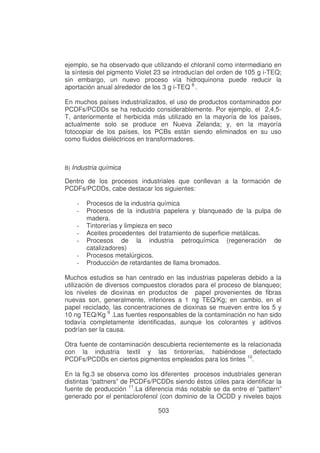 ejemplo, se ha observado que utilizando el chloranil como intermediario en
la síntesis del pigmento Violet 23 se introducían del orden de 105 g i-TEQ;
sin embargo, un nuevo proceso vía hidroquinona puede reducir la
aportación anual alrededor de los 3 g i-TEQ 8 .
En muchos países industrializados, el uso de productos contaminados por
PCDFs/PCDDs se ha reducido considerablemente. Por ejemplo, el 2,4,5T, anteriormente el herbicida más utilizado en la mayoría de los países,
actualmente solo se produce en Nueva Zelanda; y, en la mayoría
fotocopiar de los países, los PCBs están siendo eliminados en su uso
como fluidos dieléctricos en transformadores.

B) Industria química

Dentro de los procesos industriales que conllevan a la formación de
PCDFs/PCDDs, cabe destacar los siguientes:
-

Procesos de la industria química
Procesos de la industria papelera y blanqueado de la pulpa de
madera.
Tintorerías y limpieza en seco
Aceites procedentes del tratamiento de superficie metálicas.
Procesos de la industria petroquímica (regeneración de
catalizadores)
Procesos metalúrgicos.
Producción de retardantes de llama bromados.

Muchos estudios se han centrado en las industrias papeleras debido a la
utilización de diversos compuestos clorados para el proceso de blanqueo;
los niveles de dioxinas en productos de papel provenientes de fibras
nuevas son, generalmente, inferiores a 1 ng TEQ/Kg; en cambio, en el
papel reciclado, las concentraciones de dioxinas se mueven entre los 5 y
10 ng TEQ/Kg 9 .Las fuentes responsables de la contaminación no han sido
todavía completamente identificadas, aunque los colorantes y aditivos
podrían ser la causa.
Otra fuente de contaminación descubierta recientemente es la relacionada
con la industria textil y las tintorerías, habiéndose detectado
PCDFs/PCDDs en ciertos pigmentos empleados para los tintes 10.
En la fig.3 se observa como los diferentes procesos industriales generan
distintas “pattners” de PCDFs/PCDDs siendo éstos útiles para identificar la
fuente de producción 11.La diferencia más notable se da entre el “pattern”
generado por el pentaclorofenol (con dominio de la OCDD y niveles bajos
503

 