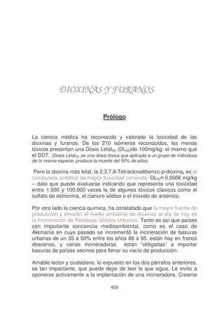 DIOXINAS Y FURANOS
Prólogo
La ciencia médica ha reconocido y valorado la toxicidad de las
dioxinas y furanos. De los 210 isómeros reconocidos, los menos
tóxicos presentan una Dosis Letal50 (DL50)de 100mg/kg, el mismo que
el DDT. (Dosis Letal50 ,es una dosis tóxica que aplicada a un grupo de individuos

de la misma especie, produce la muerte del 50% de ellos)

Pero la dioxina más letal, la 2,3,7,8-Tetraclorodibenzo-p-dioxina, es el
compuesto sintético de mayor toxicidad conocido -DL50
– dato que puede evaluarse indicando que representa una toxicidad
entre 1.000 y 100.000 veces la de algunos tóxicos clásicos como el
sulfato de estricnina, el cianuro sódico o el trioxido de arsénico.
Por otro lado la ciencia química, ha constatado que la mayor fuente de
producción y emisión al medio ambiente de dioxinas al día de hoy es
la Incineración de Residuos Sólidos Urbanos. Tanto es así que países
con importante conciencia medioambiental, como es el caso de
Alemania en cuyo pasado se incrementó la incineración de basuras
urbanas de un 35 a 50% entre los años 86 a 95, están hoy en franco
descenso, y varias incineradoras están “obligadas” a importar
basuras de países vecinos para llenar su vacío de producción.
Amable lector y ciudadano, lo expuesto en los dos párrafos anteriores,
es tan impactante, que puede dejar de leer lo que sigue. Le invito a
oponerse activamente a la implantación de una incineradora. Creame
459

 