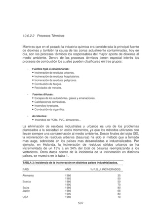 10.6.2.2 Procesos Térmicos
Mientras que en el pasado la industria química era considerada la principal fuente
de dioxinas y también la causa de las zonas actualmente contaminadas, hoy en
día, son los procesos térmicos los responsables del mayor aporte de dioxinas al
medio ambiente. Dentro de los procesos térmicos tienen especial interés los
procesos de combustión los cuales pueden clasificarse en tres grupos:
-

Fuentes fijas o estacionarias:
• Incineración de residuos urbanos.
• Incineración de residuos hospitalarios.
• Incineración de residuos peligrosos.
• Combustión de fangos.
• Reciclados de metales.

-

Fuentes difusas:
• Escapes de los automóviles, gases y emanaciones.
• Calefacciones domésticas.
• Incendios forestales.
• Combustión de cigarrillos.

-

Accidentes:
• Incendios de PCBs, PVC, almacenes...

La eliminación de residuos industriales y urbanos es uno de los problemas
planteados a la sociedad en estos momentos, ya que los métodos utilizados con
llevan siempre una contaminación al medio ambiente. Desde finales del siglo XIX,
la incineración de residuos urbanos (basuras) ha sido el método que a tomado
mas auge, sobretodo en los países mas desarrollados e industrializados. Por
ejemplo, en Holanda, la incineración de residuos sólidos urbanos se ha
incrementado de un 15% a un 34% del total de basuras reemplazando a los
vertederos. Otros datos acerca de la incidencia de la incineración en distintos
países, se muestra en la tabla 1.
TABLA 2: Incidencia de la incineración en distintos países industrializados.
PAIS

AÑO

% R.S.U. INCINERADOS

Alemania

1986
1985
1986
1990
1986
1986
1990
1986

35
50
50
70
80
68
80
10

Suecia
Suiza
Japón
USA

507

 