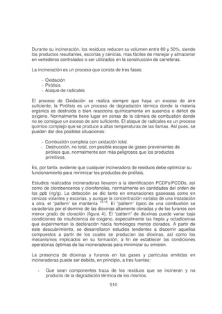 Durante su incineración, los residuos reducen su volumen entre 80 y 50%, siendo
los productos resultantes, escorias y cenizas, mas fáciles de manejar y almacenar
en vertederos controlados o ser utilizados en la construcción de carreteras.
La incineración es un proceso que consta de tres fases:
- Oxidación
- Pirólisis
- Ataque de radicales
El proceso de Oxidación se realiza siempre que haya un exceso de aire
suficiente; la Pirólisis es un proceso de degradación térmica donde la materia
orgánica es destruida o bien reacciona químicamente en ausencia o déficit de
oxigeno. Normalmente tiene lugar en zonas de la cámara de combustión donde
no se consigue un exceso de aire suficiente. El ataque de radicales es un proceso
químico complejo que se produce a altas temperaturas de las llamas. Así pues, se
pueden dar dos posibles situaciones:
- Combustión completa con oxidación total.
- Destrucción, no total, con posible escape de gases provenientes de
pirólisis que, normalmente son más peligrosos que los productos
primitivos.
Es, por tanto, evidente que cualquier incineradora de residuos debe optimizar su
funcionamiento para minimizar los productos de pirólisis.
Estudios realizados incineradoras llevaron a la identificación PCDFs/PCDDs, así
como de clorobencenos y clorofenoles, normalmente en cantidades del orden de
los ppb (ng/g). La detección se dio tanto en emanaciones gaseosas como en
cenizas volantes y escorias, y aunque la concentración variaba de una instalación
a otra, el “pattern” se mantenía 12-13. El “pattern” típico de una combustión se
caracteriza por el dominio de las dioxinas altamente cloradas y de los furanos con
menor grado de cloración (figura 4). El “pattern” de dioxinas puede variar bajo
condiciones de insuficiencia de oxigeno, especialmente las hepta y octadioxinas
que experimentan la decloración hacía homólogos menos clorados. A partir de
este descubrimiento, se desarrollaron estudios tendentes a discernir aquellos
compuestos a partir de los cuales se producían las dioxinas, así como los
mecanismos implicados en su formación, a fin de establecer las condiciones
operatorias óptimas de las incineradoras para minimizar su emisión.
La presencia de dioxinas y furanos en los gases y partículas emitidas en
incineradoras puede ser debida, en principio, a tres fuentes:
-

Que sean componentes traza de los residuos que se incineran y no
producto de la degradación térmica de los mismos.
510

 