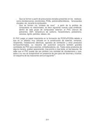 - Que se formen a partir de precursores clorados presentes en los residuos
como clorobencenos, clorofenoles, PCBs, policlorodifeniléteres, fenoxiacidos
clorados, etc. durante la combustión.
- Que se formen vía “síntesis de novo” a partir de la pirólisis de
compuestos no relacionados, es decir siguiendo nuevas rutas sintéticas;
dentro de este grupo de compuestos estarían: el PVC (cloruro de
polivenilo), DDT, tetracloruro de carbono, hexacloretano, poliestireno,
celulosa, lignito, petróleo, tabaco, etc.
El PVC juega un papel importante en la formación de PCDFs/PCDDs debido a
que es un plástico muy utilizado en la construcción de tuberías, ventanas,
recipientes, instalaciones eléctricas, aparatos de ventilación y otros productos
termoconformados. La industria del automóvil consume también grandes
cantidades de PVC para asientos, embellecedores, etc. Todos estos productos de
alguna manera, acaban apareciendo, mas pronto o mas tarde, en las basuras. Se
sabe que el PVC puede dar por pirólisis una cantidad de clorobenceno y que,
estos a su vez se autopirolizan en presencia de aire para dar dioxinas y furanos.
Un esquema de las reacciones sería el siguiente14.

511

 