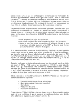 Las dioxinas y furanos que son emitidos por la chimenea de una incineradora de
residuos lo pueden hacer bien en la fase gaseosa (70-80%), bien en fase sólida
(20-30%)15. La emisión en fase sólida depende de la eficacia de los electros filtros
o filtros de mangas. Es posible, entonces, mantener un nivel de emisión bajo con
un sistema de filtrado adecuado. Sin embargo, la formación en fase gaseosa es
mas difícil de controlar. Existen dos maneras de reducir estas emisiones.
La primera consiste en producir una condiciones apropiadas de combustión que
aseguren la total incineración. Teniendo en cuenta que la formación de dioxinas y
furanos ocurre, principalmente, como consecuencia combustión incompleta de los
gases en las zonas de enfriamiento (240-250ºC), deben tomarse las siguientes
medidas:
- Evitar temperaturas bajas de combustión.
- Asegurar la perfecta mezcla de gases en la cámara de combustión.
- Asegurar que los gases permanecen el suficiente tiempo a una
temperatura elevada (superior a los 800º) y durante este tiempo
aportar una cantidad suficiente de oxigeno.
Y, la segunda consiste en instalar un equipo lavador de gases. Se ha observado
que con esta medida se puede llegar a una reducción del 99% de las emisiones:
por ejemplo, para una determinada incineradora, se detectan del orden de 760
mg/m3 a la entrada del lavador mientras que a la salida, el nivel baja hasta unos 2
mg/m3. Sin embargo, ambas medidas deben ser complementarias, y el uso de
una de ellas no debe excluir el de la otra.
Estudios realizados en incineradoras alemanas han demostrado que la emisión
del orden de 400 g i-TEQ anuales que se daban en 1988/89, ha sido reducido
hasta unos 4 g a mediados de 1990 al tomar las medidas adecuadas16. Cuando
se logre que todas las incineradoras de residuos urbanos cumplan el límite de
0,1ng i-TEQ/m3 (legislación ya existente en Suecia, Austria, Holanda y Alemania),
el aporte de dioxinas al medio será reducido en un 99%.
Otros procesos de combustión generadores de PCDFs/PCDDs que merecen ser
comentados son los siguientes:
-

Funcionamiento de motores de automóviles.
Quema de maderas (incendios forestales)
Crematorios
Producción de vidrio
Producción de cerámicas

Si identificaron PCDFs/PCDDs en el aceite de los motores de automóviles. Como
se creyó en la posibilidad de que la causa de formación de dioxinas fuera debido
a los adictivos de la gasolina, se realizaron estudios de:
513

 