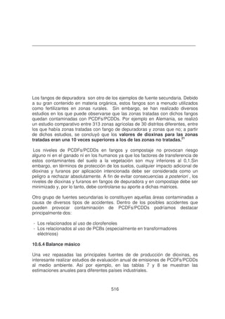 Los fangos de depuradora son otro de los ejemplos de fuente secundaria. Debido
a su gran contenido en materia orgánica, estos fangos son a menudo utilizados
como fertilizantes en zonas rurales. Sin embargo, se han realizado diversos
estudios en los que puede observarse que las zonas tratadas con dichos fangos
quedan contaminadas con PCDFs/PCDDs. Por ejemplo en Alemania, se realizó
un estudio comparativo entre 313 zonas agrícolas de 30 distritos diferentes, entre
los que había zonas tratadas con fango de depuradoras y zonas que no; a partir
de dichos estudios, se concluyó que los valores de dioxinas para las zonas
tratadas eran una 10 veces superiores a los de las zonas no tratadas.21
Los niveles de PCDFs/PCDDs en fangos y compostaje no provocan riesgo
alguno ni en el ganado ni en los humanos ya que los factores de transferencia de
estos contaminantes del suelo a la vegetación son muy inferiores al 0,1.Sin
embargo, en términos de protección de los suelos, cualquier impacto adicional de
dioxinas y furanos por aplicación intencionada debe ser considerada como un
peligro a rechazar absolutamente. A fin de evitar consecuencias a posteriori , los
niveles de dioxinas y furanos en fangos de depuradora y en compostaje debe ser
minimizado y, por lo tanto, debe controlarse su aporte a dichas matrices.
Otro grupo de fuentes secundarias lo constituyen aquellas áreas contaminadas a
causa de diversos tipos de accidentes. Dentro de los posibles accidentes que
pueden provocar contaminación de PCDFs/PCDDs podríamos destacar
principalmente dos:
- Los relacionados al uso de clorofenoles
- Los relacionados al uso de PCBs (especialmente en transformadores
eléctricos)
10.6.4 Balance másico
Una vez repasadas las principales fuentes de de producción de dioxinas, es
interesante realizar estudios de evaluación anual de emisiones de PCDFs/PCDDs
al medio ambiente. Así por ejemplo, en las tablas 7 y 8 se muestran las
estimaciones anuales para diferentes países industriales.

516

 