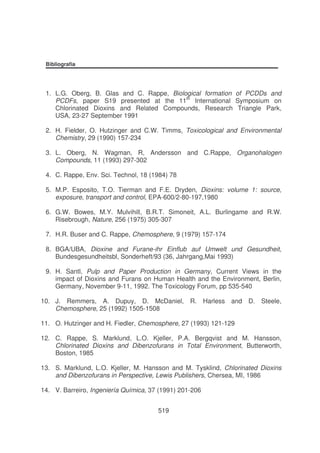 Bibliografia

1. L.G. Oberg, B. Glas and C. Rappe, Biological formation of PCDDs and
PCDFs, paper S19 presented at the 11th International Symposium on
Chlorinated Dioxins and Related Compounds, Research Triangle Park,
USA, 23-27 September 1991
2. H. Fielder, O. Hutzinger and C.W. Timms, Toxicological and Environmental
Chemistry, 29 (1990) 157-234
3. L. Oberg, N. Wagman, R, Andersson and C.Rappe, Organohalogen
Compounds, 11 (1993) 297-302
4. C. Rappe, Env. Sci. Technol, 18 (1984) 78
5. M.P. Esposito, T.O. Tierman and F.E. Dryden, Dioxins: volume 1: source,
exposure, transport and control, EPA-600/2-80-197,1980
6. G.W. Bowes, M.Y. Mulvihill, B.R.T. Simoneit, A.L. Burlingame and R.W.
Risebrough, Nature, 256 (1975) 305-307
7. H.R. Buser and C. Rappe, Chemosphere, 9 (1979) 157-174
8. BGA/UBA, Dioxine and Furane-ihr Einflub auf Umwelt und Gesundheit,
Bundesgesundheitsbl, Sonderheft/93 (36, Jahrgang,Mai 1993)
9. H. Santl, Pulp and Paper Production in Germany, Current Views in the
impact of Dioxins and Furans on Human Health and the Environment, Berlin,
Germany, November 9-11, 1992. The Toxicology Forum, pp 535-540
10. J. Remmers, A. Dupuy, D. McDaniel, R. Harless and D. Steele,
Chemosphere, 25 (1992) 1505-1508
11. O. Hutzinger and H. Fiedler, Chemosphere, 27 (1993) 121-129
12. C. Rappe, S. Marklund, L.O. Kjeller, P.A. Bergqvist and M. Hansson,
Chlorinated Dioxins and Dibenzofurans in Total Environment, Butterworth,
Boston, 1985
13. S. Marklund, L.O. Kjeller, M. Hansson and M. Tysklind, Chlorinated Dioxins
and Dibenzofurans in Perspective, Lewis Publishers, Chersea, MI, 1986
14. V. Barreiro, Ingeniería Química, 37 (1991) 201-206
519

 